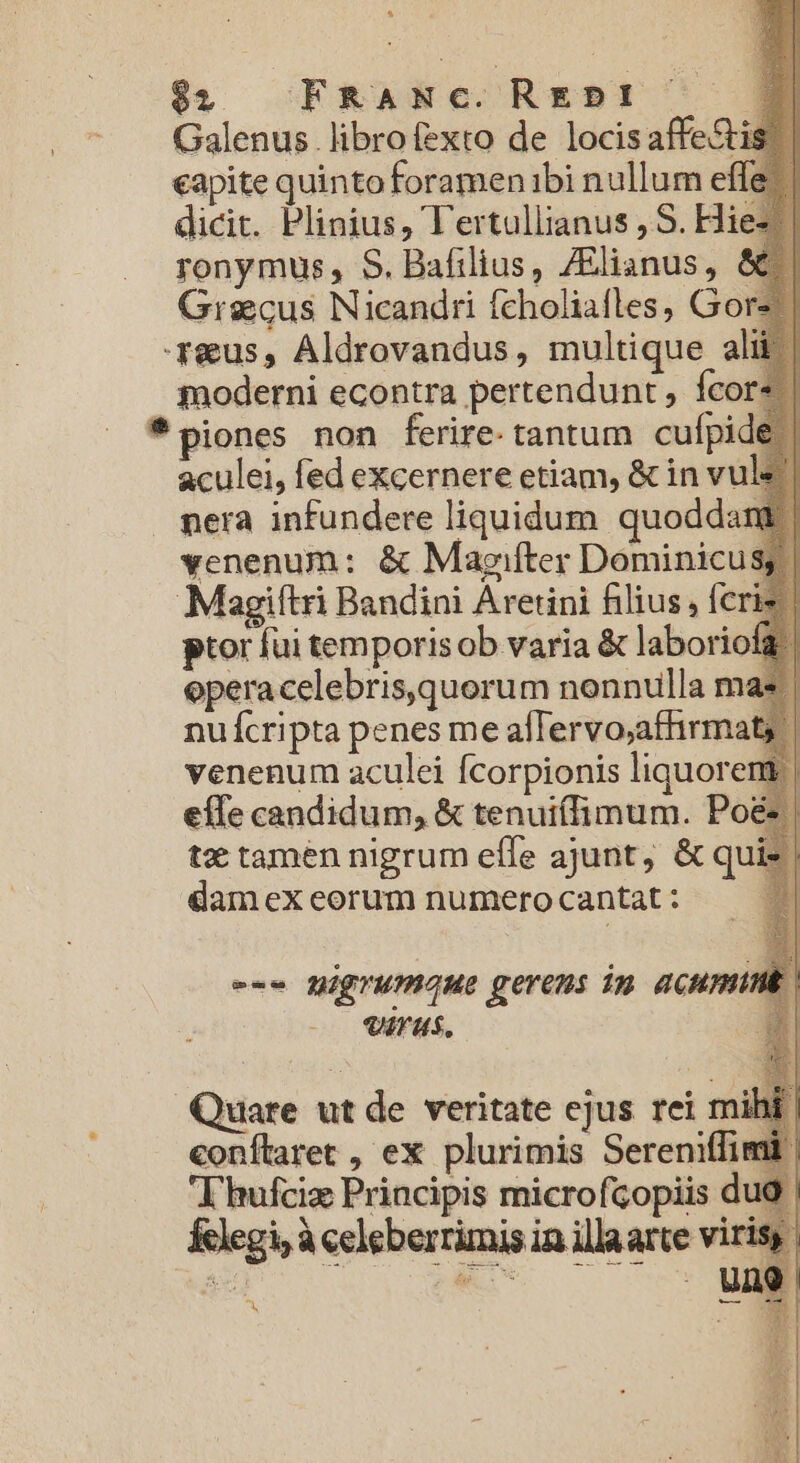 $$; FRaANc.REbDI D Galenus librofexto de locisaffe&amp;is!. eapite quinto foramenibi nullum effe dicit. Plinius, l'ertullianus , S. Hi ronymus, S. Bafilius, ZElianus, ( Grgcus Nicandri fcholiafles, Gore reus, Aldrovandus, multique alii gnoderni econtra pertendunt , fcor« *piones non ferire. tantum cufpi aculei, fed excernere etiam, &amp; in vu nera infundere liquidum. quodda venenum: &amp; Magifter Dominicus Magiftri Bandini Aretini filius , fcri ptor fui temporis ob varia &amp; laboriofg | eperacelebris,quorum nonnulla ma: nufícripta penes me afTervo;affirmat, venenum aculei fcorpionis liquorent | effe candidum, &amp; tenuiífimum. Po&amp; | tx tamen nigrum effe ajunt, &amp; quie | damex eorum numero cantat : 3 --- migrumaue gerens im acumunt | Virus. $ Quare ut de veritate ejus rei m conítlaret , ex plurimis Sereni T hufciz Principis microfcopiis d Klegi; à celeberrimis in illaarte vir i ——