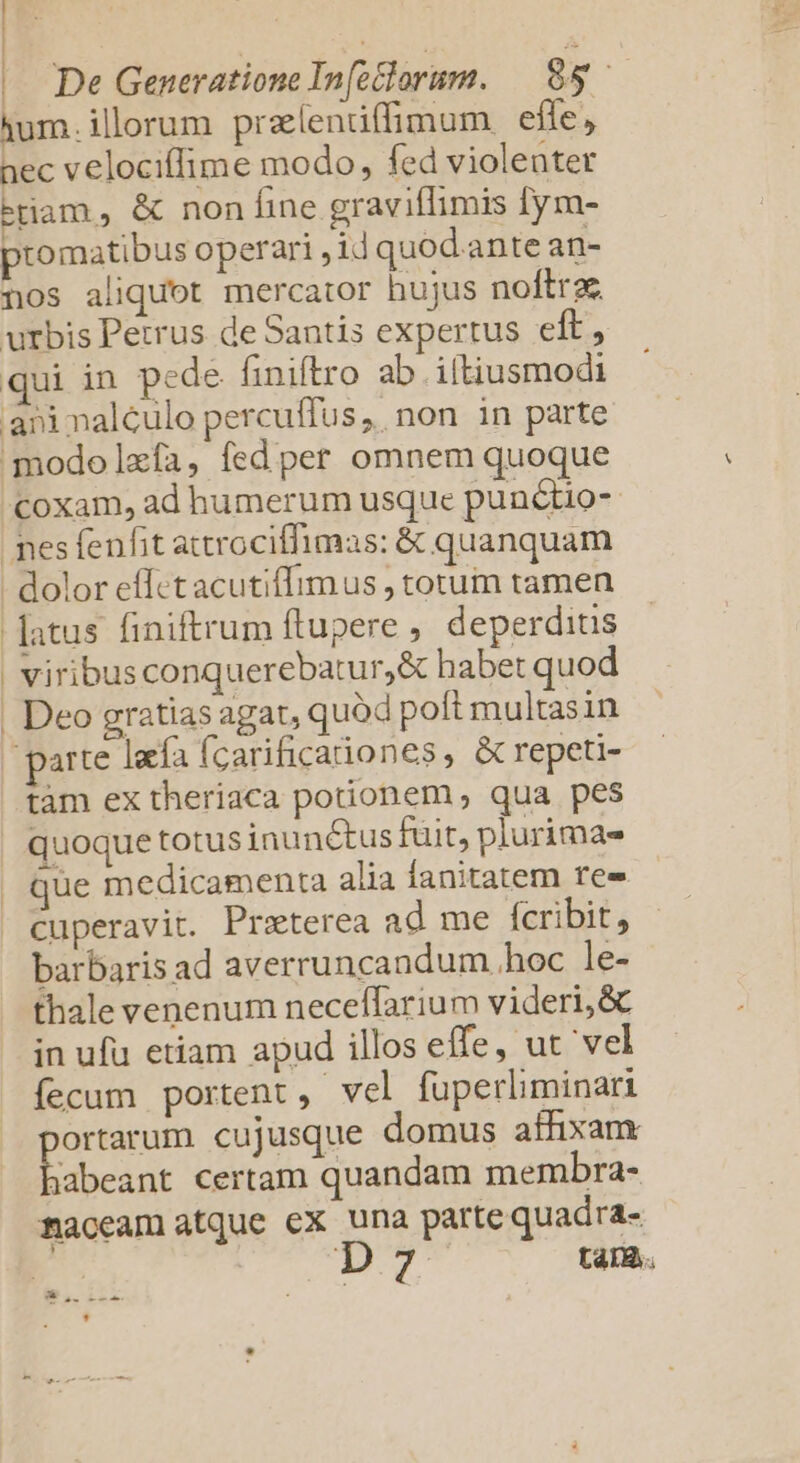 | | De Generatione Infeclorum. $5 — ium.illorum pralendffimum efle, nec velocillime modo, fed violenter tam, &amp; non Íine graviffimis [ym- ptomatibus operari ; id quod.ante an- nos aliquot mercator hujus noftra urbis Petrus de Santis expertus eft, qui in pede finiftro ab iltiusmodi aninalculo percuffus, non in parte modolzía, fed per omnem quoque coxam, ad humerum usque punctio- pes fenfit attrociffimas: &amp; quanquam - dolor effctacutiffimus , torum tamen -Jatus finiftrum ftupere , deperditis | viribusconquerebatur,&amp; habet quod | Deo gratias agat, quód poft multasin parte laa fcarificaiones, &amp; repeti- tàm ex theriaca potionem qua pes quoque totus inunctus fuit, plurimas que medicamenta alia fanitatem ree cuperavit. Praterea ad me fcribit, barbaris ad averruncandum hoc le- thale venenum neceffarium videri, &amp; in ufü etiam apud illos effe, ut 'vel fecum portent, vel fuperliminari ES cujusque domus affixam jabeant certam quandam membra- maceam atque cx una parte quadra- TP tara.