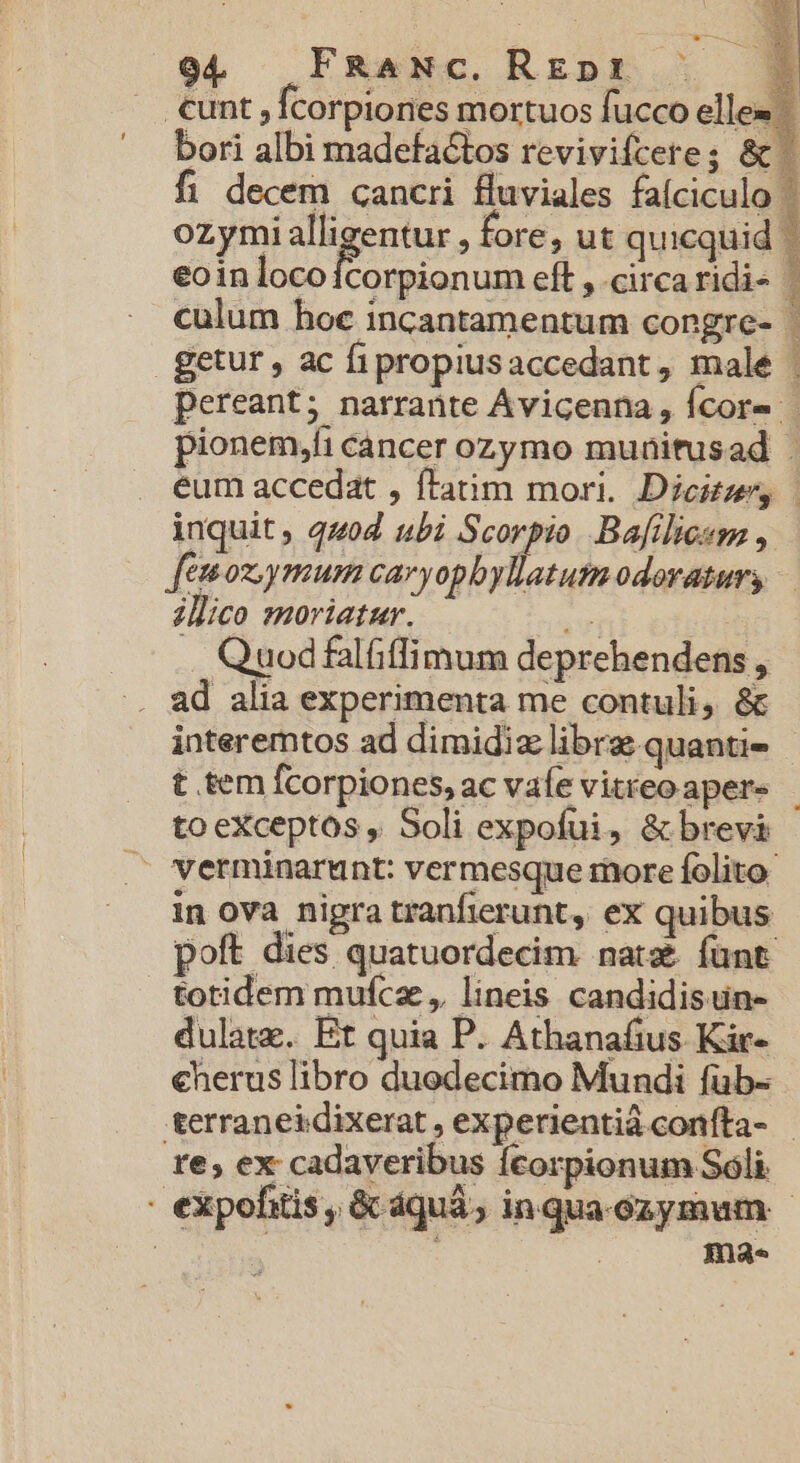 .€unt,; Ícorpiones mortuos fucco elles  bori albi madefactos revivifcere; &amp; fi decem cancri fluviales faíciculo | ozymialligentur , fore, ut quicquid | eoin locoícorpionum eft , circaridi- culum hoc incantamentum congre- getur, ac fipropiusaccedant, male | pereant; narrante Ávicenna, Ícor- - pionem,fi cancer ozymo munitusad : eum accedat , flatim mori. Dicite, inquit, 4404 ubi Scorpio. Bafilicem , feos ymum caryopbyllatum odoratur, illico moriatur. v . Quodfalfiffimum deprehendens , ad alia experimenta me contuli, &amp; interemtos ad dimidia librae quantie | t tem fcorpiones, ac vafe vitreoaper- - to eXceptos , Soli expofui, &amp; brevi . verminarunt: vermesque more folito: in ova nigra tranfierunt, ex quibus poft dies quatuordecim nata funt totidem mufcze, lineis candidisun- dulate. Et quia P. Athanafius. Kir- €herus libro duodecimo Mundi füb- terraneidixerat , experientià conífta- re; ex cadaveribus fcorpionum Soli. - expofitis, &amp; dquà, inqua-ozymum - | | ma.