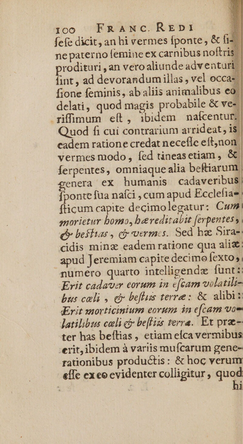 fefe dicit, an hi vermes fponte, &amp; (i ne paterno femine ex carnibus noftris prodituri , an vero aliunde adventu fint , ad devorandum illas , vel occi fione feminis, ab aliis animalibus e delati, quod magis probabile &amp; ves qiffimum eít, ibidem nafcentur;| Quod fi cui contrarium arrideat, 1$ cadem ratione credat necefle eft;non vermes modo, fed tineasetiam , &amp;€ ferpentes, omniaque alia beftiarum. genera ex humanis cadaveribus, fponte fua naíci , cum apud Ecclefia (ticum capite decimolegatur: Cum, snorietur bomo, bereditabit ferpentes s, (P befhtas , ci vermis. Sed ha 5ira-. didis minz eadem ratione qua alis. | apud Jeremiam capite decimo fexto 5, numero quarto intelligendo funt :: Erit cadaver eorum in e[cam wolatili- bus celi , dr beflus terree: &amp; alibis Krit zmorticinium eorum in e[cam voe latilibus celi c be[lizs terra. Ex prae- ter has beítias, etiam elca vermibus exit, ibidem à variis mufcarum gene- rationibus productis: &amp; hoc verum effe exeo evidenter colligitur, quod : : hi