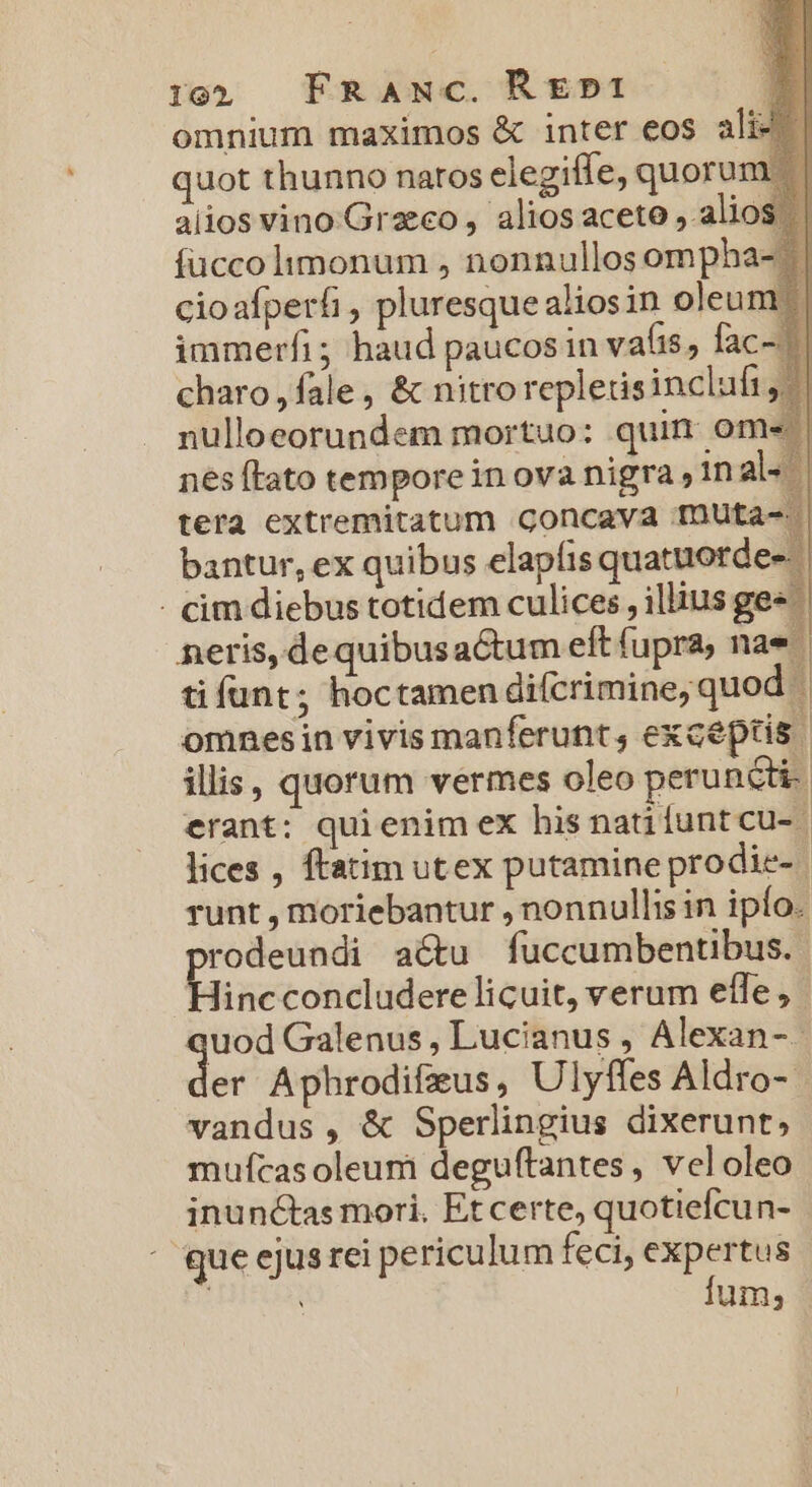 i19 FRANc. RE»p1 omnium maximos &amp; inter eos ali^ quot thunno naros elegitfe, quorur aiios vino.Grzeco , alios aceto , ali íüccolimonum , nonnullos ompha cioafperfi , pluresquealiosin oleu immerfi; haud paucos in vafis, fac charo , fale, &amp; nitro repletisinclufi nulloeorundem mortuo: quin ome nes ftato tempore in ova nigra 1n al« tera extremitatum concava muta bantur, ex quibus elapíis quatuorde- - cim diebus totidem culices , illius ge» neris, de quibus aGtum eft fupra, nae ti funt; hoctamen difcrimine, quo omnesin vivis manferunt, exceptis. illis, quorum vermes oleo peruncti. erant: quienim ex his nati funt cu- | lices , ftatim utex putamine prodie- | runt , moriebantur , nonnullis in ipfo. rodeundi a&amp;u fuccumbentibus. Hinc concludere licuit, verum effe, pisi Galenus, Lucianus , Alexan-- er Aphrodifzus, Ulyffes Aldro- - vandus , &amp; Sperlingius dixerunt, mufcasoleum deguftantes, veloleo inunctas mori. Et certe, quotiefcu n- que ejus rei periculum feci, expertus fum;