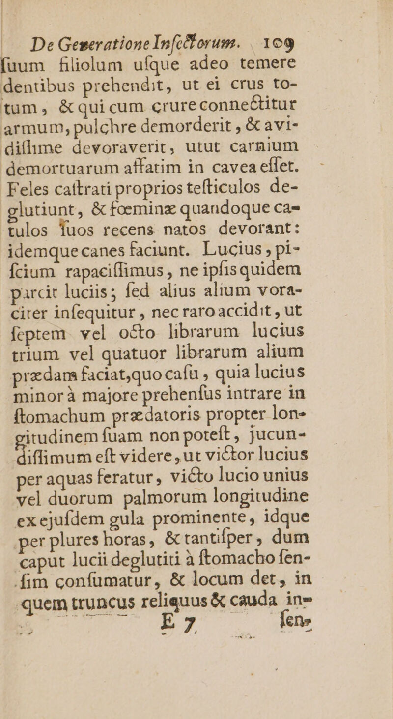 fuum filiolum ufque adeo temere dentübus prehendit, ut ei crus to- tum, &amp;quicum crure connectitur armum, pulchre demorderit , &amp; avi- dilhme devoraverit, utut carnium demortuarum affatim ia cavea eflet. Feles cattrati proprios tefticulos de- lutiunt, &amp; foeminz quandoque ca- tulos fuos recens natos devorant: idemque canes faciunt. Lucius, pi- Ícium rapaciífimus , ne ipfis quidem parcit luciis; fed alius alium vora- citer infequitur , nec raroaccidit , ut feptem. vel octo librarum lucius trium. vel quatuor librarum alium praedam faciat,quo cafü , quia lucius minorà majore prehenfus intrare in ftomachum przdatoris propter lon- gitudinem fuam non poteft , jucun- diflimum eft videre , ut victor lucius per aquas feratur, victo lucio unius vel duorum palmorum longitudine exejufdem gula prominente, idque per plures horas, &amp; tantifper, dum caput lucii deglutiti à ftomacho fen- .fim confumatur, &amp; locum det, in quem truncus reliquus &amp; cauda in» ECC UET . dée - M—5 ^