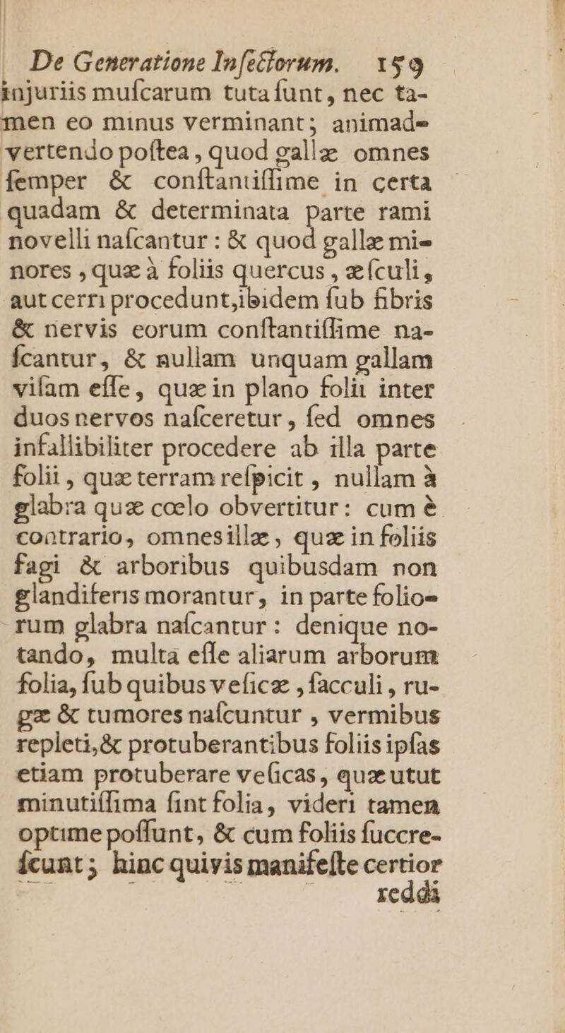 | « De Generatione In[ctlorum. | Y$9 injuriis mufcarum tuta funt, nec ta- men eo minus verminant; animade vertendo poftea , quod galla: omnes femper &amp; conítanüflime in certa quadam &amp; determinata parte rami novelli nafcantur : € quod gallze mi- nores , quz à foliis quercus , eículi, aut cerri procedunt,ibidem fub fibris &amp; nervis eorum confítantiflime na- Ícantur, &amp; ullam unquam gallam vifam effe, qua in plano foli inter duos nervos nafíceretur, fed omnes infallibiliter procedere ab illa parte folii , qua terram refpicit , nullam à glabra quz coelo obvertitur: cum &amp; contrario, omnesille , quz in foliis fagi &amp; arboribus quibusdam non glandiferis morantur, in parte folio» rum glabra naícantur: denique no- tando, multa efle aliarum arborum folia, fub quibus veficz ,facculi , ru- gz &amp; tumores nalcuntur , vermibus repleti,&amp; protuberantibus foliis ipfas etiam protuberare ve(icas , quze utut minutiílima fint folia, videri tamen optime poffunt, &amp; cum foliis fuccre- Ícunt; hinc quiyis manifefte yen re