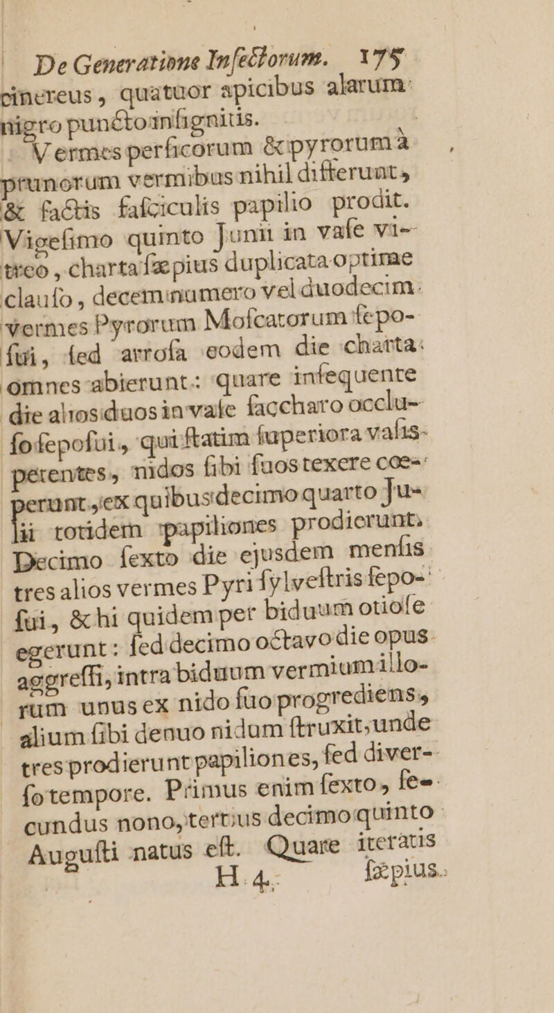 pinereus , quatuor apicibus alarum: nigro punétoinfignitis. | - Mermes perficorum &amp;pyrorumà prunorum vermibus nihil difterunt, &amp;t factis falziculis papilio prodit. Vigefimo qumto Junii in vaíe vi-- t*eo , charta faepius duplicata optime claufo , deceminumero vel duodecim: vermes Pyrorum Molcatorum fepo- Íui, Íed arrofa eodem die charta: omnes abierunt: quare infequente die alrosiduosin vafe faccharo occlu- fofepofui, qui ftatim fuperiora valis- entes, nidos fibi fuostexere coe: | pes quibusdecimo quarto Ju- ii totidem 'papiliones prodierunt. Decimo fexto die ejusdem menfis tres alios vermes Pyri fylveftris fepo- fui, &amp; hi quidem pet biduum otiofe egerunt : fed decimo octavo die opus. aggreffi, intra biduum vermiumillo- rum unusex nido fao progrediens, alium fibi denuo nidum ftruxit;unde tres prodierunt papiliones, fed diver-- fotempore. Primus enim fexto» fe» cundus nono, tertius decimo quinto Augufti natus eft. Quare iteratis H : 4..- [zz pius.