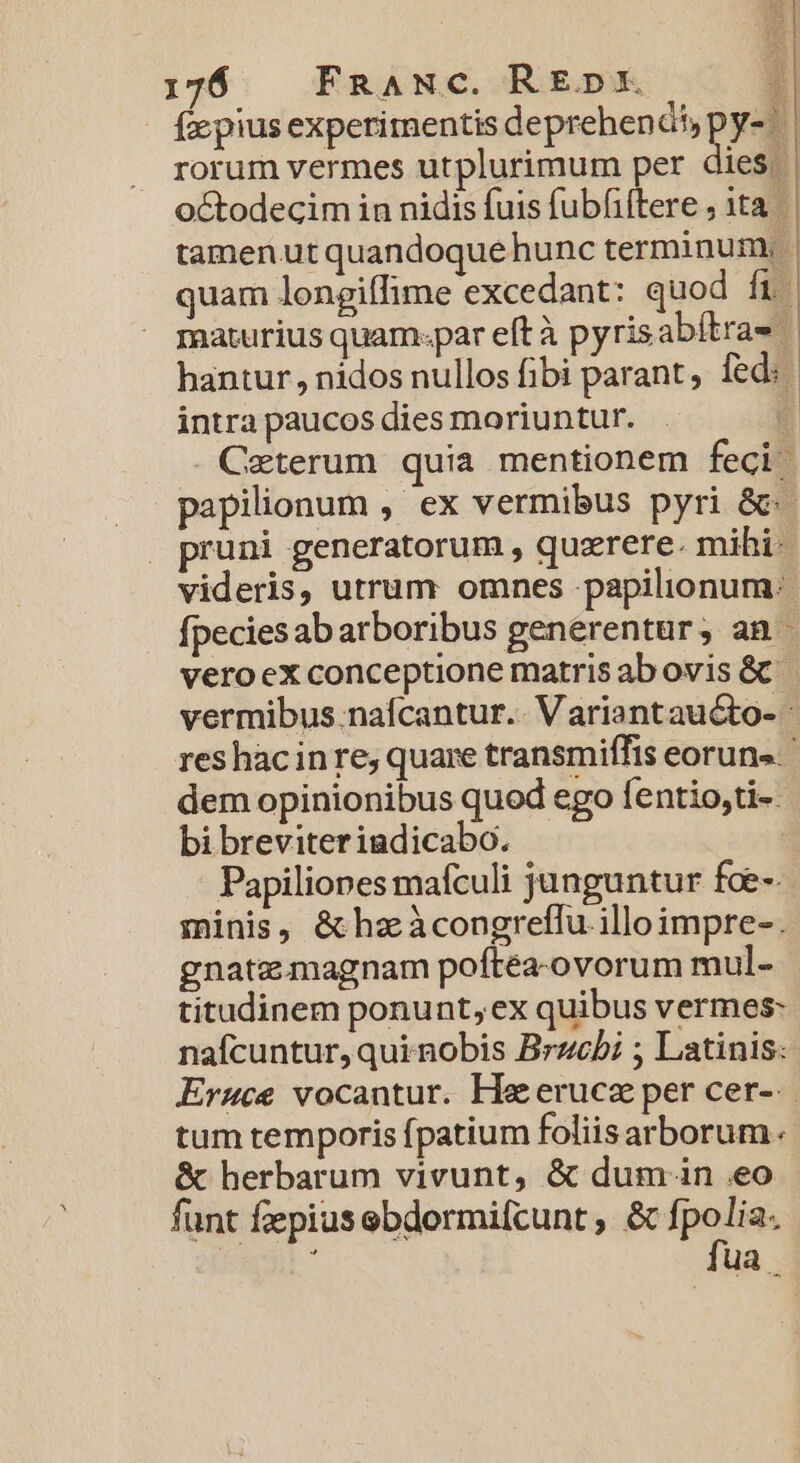 - fe piusexperimentis deprehendi pys rorum vermes utplurimum per dies. octodecim in nidis fuis fubfiftere , 1t tamenut quandoque hunc terminum, | quam longiffime excedant: quod ft maturius quam-par eftà pyrisabitras hantur, nidos nullos fibi parant, fed: intra paucos dies moriuntur. 4 Caterum quia mentionem feci: papilionum , ex vermibus pyri &amp;- pruni generatorum , quzrere. mihi- videris, utrum omnes papilionum:- fpecies ab arboribus generentur, an - vero ex conceptione matris ab ovis &amp; vermibus nafcantur.. Variantaucto- res hacinre;, quare transmiffis eoruns. ' dem opinionibus quod ego fentio,ti-- bi breviteriadicabo. Papiliones mafculi junguntur foe-. minis, &amp;hzàcongreffu illo impre-. gnatemagnam poftea-ovorum mul- titudinem ponunt, ex quibus vermes: nafcuntur, qui nobis Brzcbi ; Latinis: Eruce vocantur. Ha eruca per cer-. tum temporis fpatium foliisarborum. &amp; herbarum vivunt, &amp; dum in eo funt fzepiusebdormifcunt , &amp; Me i ua