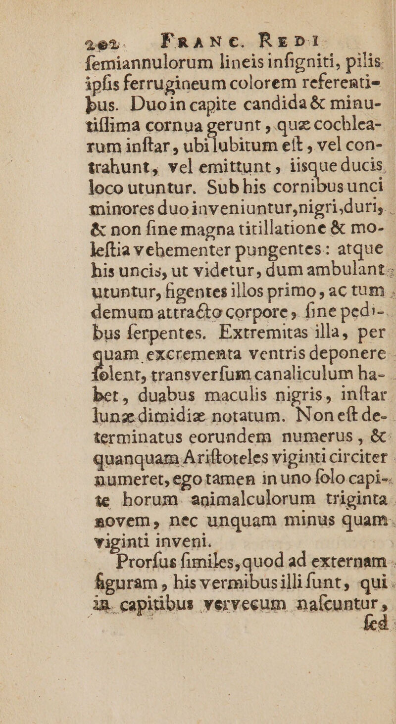 2e2. FRANC. Rz» femiannulorum lineis infigniti, pilis. ipfis ferrugineum colorem referenti- bus. Duoin capite candida &amp; minu- tiflima cornua gerunt , quz cochlea- rum inftar , ubi lubitum eit , vel con- trahunt, vel emittunt , iisque ducis, loco utuntur. Sub his cornibusunci minores duo inveniuntur;nigri;duri;. &amp; non fine magna tirillatione &amp; mo- leftia vehementer pungentes: atque his uncis, ut videtur, dum ambulant. utuntur, figenres illos primo; ac tum . demum attracto corpore ; fine pedi- . bus ferpentes. Extremitas illa, per m excrementa ventris deponere . elent, transverfum canaliculum ha- . bet, duabus maculis nigris, inftar Junz dimidie notatum. Non eft de- terminatus eorundem numerus , &amp;: quanquam Ariftoteles viginti circiter | numeret, ego tamen in uno folo capi-. ie horum. animalculorum triginta . sovem, nec unquam minus quam. viginti inveni. | | Prorfus fimiles, quod ad externam . figuram , his vermibusillifunt, qui. ÀR. capitibus vervecum maícuntir,