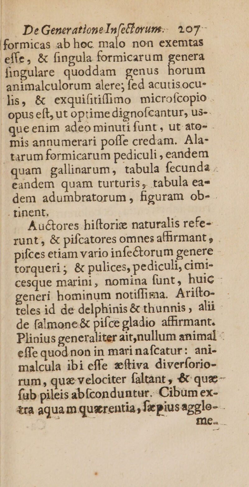 formicas .ab hoc malo non exemtas effe, &amp; fingula formicarum genera fingulare quoddam genus horum animalculorum alere; fed acutisocu- lis, &amp; exquifitiffimo microícopio . opus eft, ut optime dignofcantur, us-- que enim adeo minuti funt , ut ato» - mis annumerari poffe credam. Ala- tarum formicarum pediculi , eandem quam gallinarum, tabula fecunda . eandem quam turturis, tabula ea- dem adumbratorum , figuram ob- . . tinent. Auctores hiftoris naturalis refe- runt, &amp; pifcatores omnes atirmant , . pifces etiam vario infe&amp;torum genere torqueri; &amp; pulices, pe diculi, cimi- cesque marini, nomina funt, huic - generi hominum notiffisaa. Ariíto- teles id de delphinis &amp; thunnis , alii de falmone.&amp; piíce gladio affirmant. Plinius generaliter ait,nullum animal : effe quod non in mari nafcatur: ani- malcula ibi effe xftiva diverforio- rum, quz velociter faltant , &amp; que - fub pileis abíconduntur. Cibum ex- tra aqua m quxrentia , faepius aggle- . LI v—