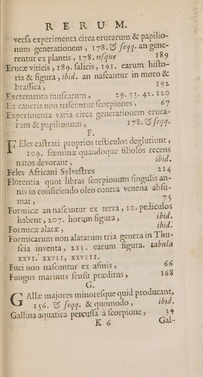 R ER U M. | | 7. verfa experimenta circa erucatum &amp; papilio- * num generationem , 178. (9 feqq. an gene- 1 rentur ex plantis ; 178. ufque 189 Erucz viticis ; 189.falicis, 191. earum hifto- | ria &amp; figura ; ibid. an nafcantur in moro &amp; briho, - 192 | Excrementa mufcarum , 19.353. 47. 120 Ex cancris non nafcuntur fcorpiones ; 67 Experimenta varia circa gencrationcm eruca- (0 ram papilionum ; 178. 05 feqq. FE Eles caftrati proprios tefticulos deglutiunt $ : 109. foeminz quandoque filxolos recens nàtos devorant ; ibid. 'Keles Africani Sylveftres 214 Florentia quot libras fcorpionum fingulis an- * nisinconficiendo oleo contra venera abíu- P mat, 75 JFormicz annafícantur ex terra, IO. pediculos habent, 207. horum igura ps ibid. Formicz alatx ; Formicarum non alatarum tria genera in Thu- íkia inventa, 213. carum figura. tabula P. xxvI. XXVII, XXVIIE. ] Fuci non nafcuntur ex afinis , 66 - Fungus marinus fenfü praditus ; 168 v  G. ^ Allx majores minoreíque quid producant, 156. (9 feqq. &amp; quomodo , ibid. Gallina aquatica percufla à Ícorpione ; 319 cu— à