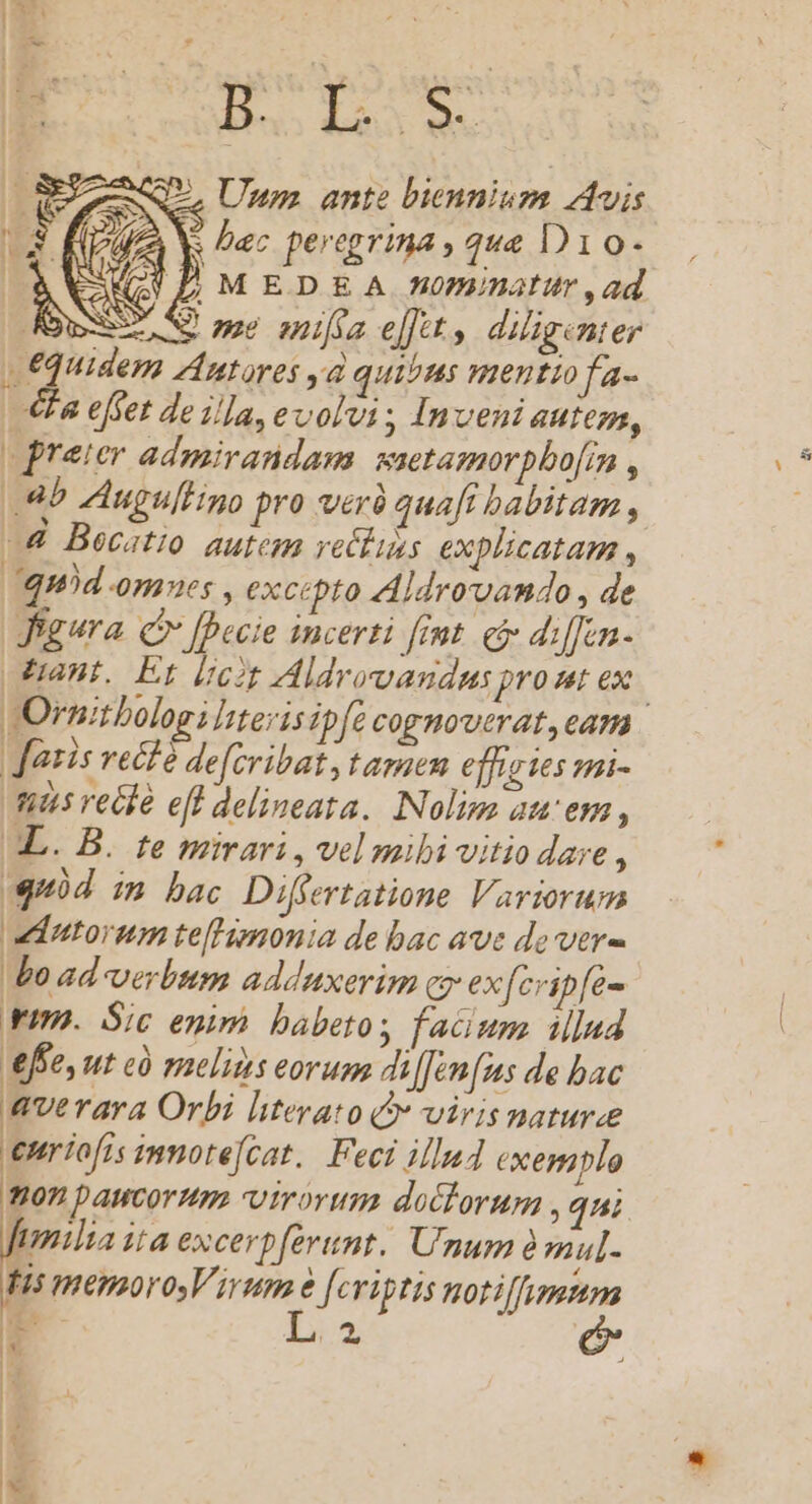 H3 B quim L. Unum ante biennium Avis r2) f fa Ys bec peregrina , que D10- O&amp;ÀVCAQGULAMEDEA nominatur ,ad IN e ne ania e[]tt diligent er | €Quidem Autores yd quisus menutiofa- Ha effet de illa, evolvi Inveni autem, preter admirandam: saetamorpbo[in , Ab ZAugullino pro verà quafi babitam , —&amp; Becatio autem retlis explicatam , quód omnes , excepto Ajdroruamdo , de Jigura. C [Decie incerti fmt. ei di[fen- ant, Et dit Aldrovandus pro nt ex Ornitbolog; Iterisipfe cognoverat, eam | atis vett é de[cribat, tamen effiztes mi- ts recle eff delineata. Nolima auem , XL. B. te mirari, vel mibi vitio dare : uid im bac Differtatione Variorum vdntorum te[Himonia de bac ave de vere bo ad verbum adduxerim cy exfcvipfe- vim. Sic enim babetos facium illud ffe, ut cà melis eorum dilJen(us de bac enriofis inmote[cat.. Feci illud exemplo ton paucormm virorum doclorupa , qni fimilia ita excerpferunt. Unum à mul- fis menmoro Virum j Jeriptis notiffumum ——