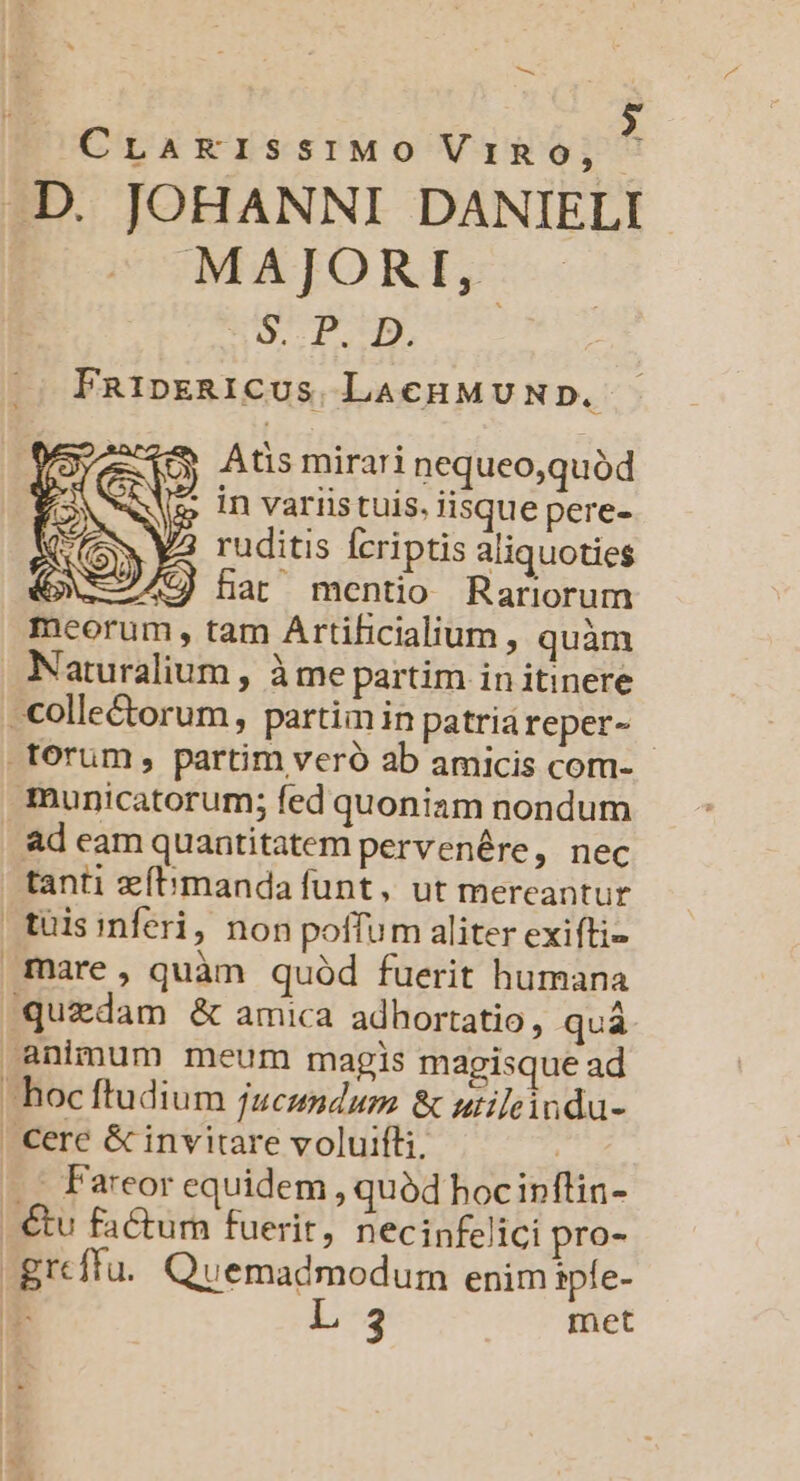 — CrLaErissiMO ViRo, ^ AD. JOHANNI DANIELI MAJORI, SO. 1.9. FRipERICUS LACHMUND. Atis mirari nequeo,quód in variis tuis, iisque pere- ruditis fcriptis aliquoties GXEA9J har mentio Rariorum meorum , tam Artificialium , quàm Naturalium , àme partim in itinere . colle&amp;orum, partim in patriàreper- .torum, partim veró ab amicis com- - municatorum; fed quoniam nondum ad eam quantitatem pervenére, nec tanti zfbmanda funt, ut mereantur tuisinferi, non poffum aliter exifti- mare, quàm quód fuerit humana quzdam &amp; amica adhortatio, quá animum meum magis magisque ad hoc ftudium jucundum &amp; utileindu- | Cere &amp; invitare voluifli, | ... Fareor equidem , quód hocinflin- €tu factum fuerit, necinfelici pro- -grcffu.. Quemadmodum enimipfe- T L 3 met