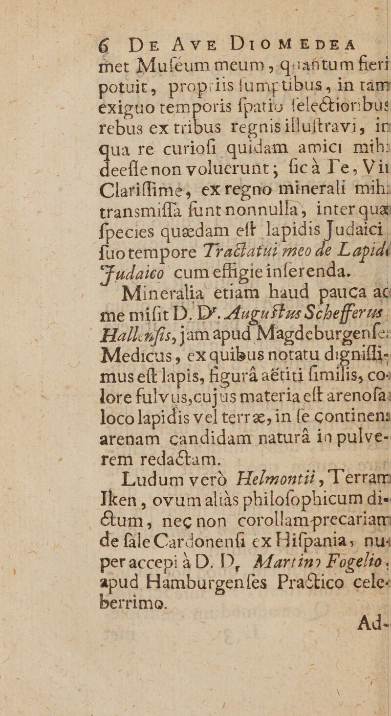 iet Muféum meum ,.q.iafitum fieri potuit, prop:iis lumptibus, in tam exiguo temporis fpatio felectioribus rebus ex tribus regnisilluftravi, in qua re curiofi quidam amici mih: deeflenon voluerunt; ficà 'e, Vi Clariffime, ex regno minerali mih: transmifla funtnonnulla; interqua fpecies quedam eft lapidis Judaici. fuotempore Zraclatui meo de Lapidi Judaico cum effigie inferenda. Mineralia etiam haud pauca ac me mifit D. D*. dugusins Schefferus Hallofis, jam apad Magdeburgenfe: Medicus, ex quibus notatu dignifli- mus eft lapis, figurá aiti fimilis, CO lore fulvus,cujus materia eff arenofa: loco lapidis vel terra; in fe continens arenam candidam naturá ia pulve- rem redactam. nd . Ludum veró. Helmontii , Terram Iken , ovumaliàs philofophicum di« . &amp;um, necnon corollamprecariam de fale Cardonenfi ex Hifpania; nu« peraccepi àD. D, Martin? Fogelio. apud Hamburgeníes Pra&amp;tico cele: berrimo. Ad-