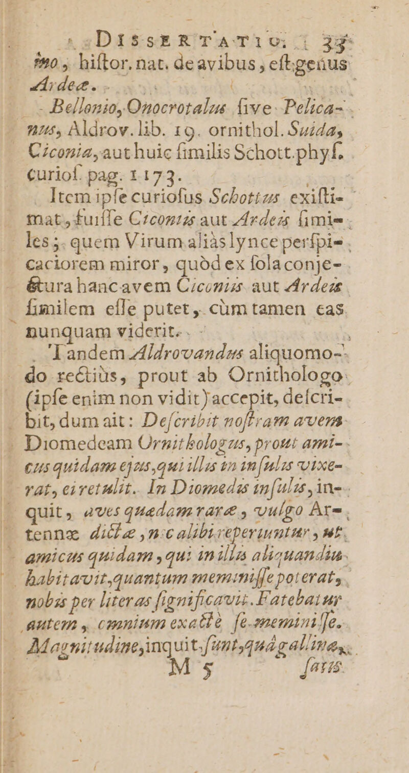 ^sDis$sER TATi190:,;| 34 910, hiftor. nat. deavibus , eftgeáus: idee. s m. Woo —— -Bellenio, Onocrotalme (ive. Pelica- . - nis) Aldrov.lib. 19. ornithol. Suida; - Ciconia aut huic fimilis Schott.phyf, curiol. pag. 1 173. hod Itcm ipfe curiofus Sebottzs. exifli- | tat, fuiffe Czconzzs aut Zdrdezs (imis | les5. quem Virum aliàslynce perfpi- , caciorem miror , quód ex folaconje- - &amp;urahancavem Ciconiss aut 4rdeze funilem eíle putet ,. cüm tamen cas. nunquam viderit. - j^ . Tandem Aidrovandms aliquomo-- do re&amp;tiüs, prout ab Ornithologo: (apfe enim non vidit) accepit, deícri- - bit, dum ait: Defcribit noftram avena - Diomedeam Orgit bologus, pront ami- - I eus quidam ejns qui illas in in[ulis vixem.— — Tat, ei ret alit. In Diomedas tn[ulss ino. ( quit, aves quadamrare vulgo Are . | | tennz dile ,n:c alib.veperuumtur , t. —- amicus quidam ,qui inilla aliquandia. — habitavit,quantum mem:mniffe poterat, . — mobs per literas fignificat. Fatebaiur | autem , caninum exatlà. [e-snemini [e. — Magnitudinejinquit.[antyquág alites.