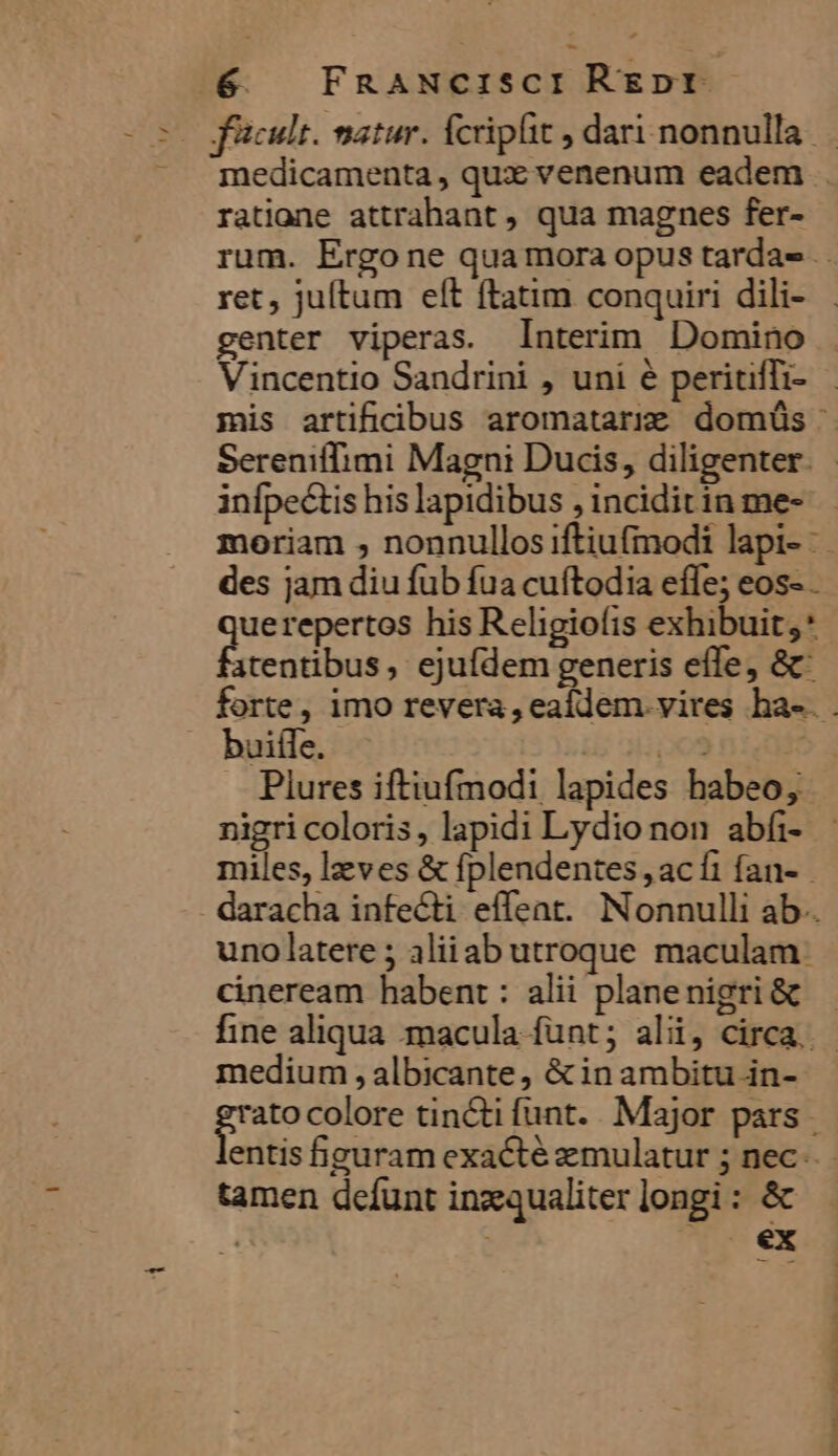 5 m facult. matur. Ícriplit , dari nonnulla ratione attrahant , qua magnes fer- ret, juítum eít ftatim conquiri dili- genter viperas. Interim Domino Vincentio Sandrini , uni é peritiffi- infpectis his lapidibus , inciditin me- des jam diu fub fua cuftodia effe; eos- atentibus , ejufdem generis effe, &amp; buiffe. T HS. Plures iftiufmodi lapides habeo, nigri coloris, lapidi Lydio non abfi- miles, leves &amp; fplendentes , acfi fan- uno latere ; aliiab utroque maculam: cineream habent : alii planenigri &amp; medium , albicante, &amp; in ambitu in- rus colore tincti funt. Major pars . e tamen defunt inzqualiter longi : &amp; | ' ^ éx Mrs oECKSRRBENP