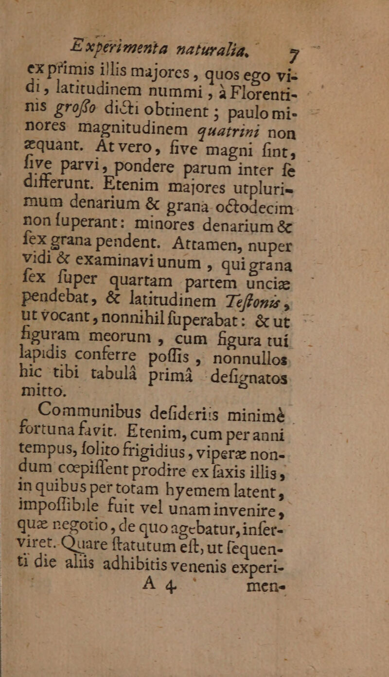 ex primis illis majores, quos ego vi- di , latitudinem nummi ; ÀF lorenti- - nis groffo dicti obtinent ; paulo mi- nores magnitudinem 444frizi non *quant. Atvero, five magni fint, hve parvi, pondere parum inter fe differunt. Etenim majores utpluri- mum denarium &amp; prana octodecim nonÍíuperant: minores denarium &amp; Íex grana pendent. Attamen, nuper vidi &amp; examinavi unum » quigrana . fex füper quartam partem unciz pendebat, &amp; latitudinem Teffonzs , Utvocant, nonnihilfuperabat: &amp;ut figuram meorum , cum hgura tuí lapidis conferre poffis , nonnullos hic tibi tabulà primá defignatos mitto. - Communibus defideriis minim&amp; fortuna favit. Etenim, cum perauni tempus, folito frigidius , viperz non- m cocpiflent prodire ex faxis illis, in quibus per totam hyemem latent, | impoffibile fuit vel unaminvenire, quz negotio, de quo agebatur, infer- viret. Quare ftatutum eft, ut [equen- t die aliis adhibitis venenis experi- A47 mene