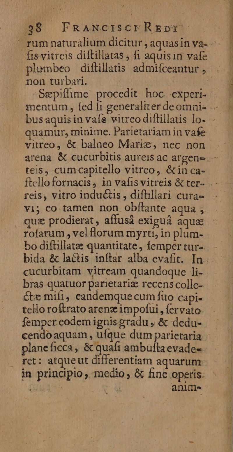 358 FRaWciserR&amp;EDrY fisvitreis diftillatas, fi aquisin vafe non turbari. Sepiflime procedit hoc. .experi- quamur, minime. Parietariam in vafe vitreo, &amp; balneo Mariz, nec non arena &amp; cucurbitis aureis ac argene teis, cumcapitello vitreo, &amp;in ca- reis, vitro inductis , diftillari cura- vi; eo. tamen non obílante aqua ; quis prodierat, affus exiguá aqua rofarum , vel lorum myrti, in plum- cucurbitam vitream quandoque ]i- bras quatuor parietariz recens colle- Cte mifi, eandemque cum fuo capi- tello roftrato arenze impofui, fervato: femper eodem ignis gradu , &amp; dedu- cendo aquam, ufque dum parietaria ret: atqueut differentiam aquarum ani fm. Bh —-- c ER