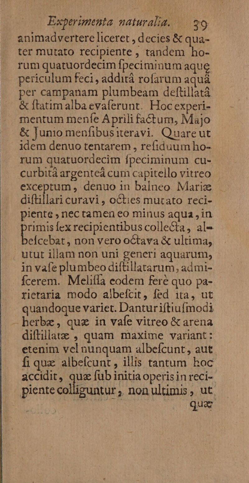 animadvertere liceret , decies &amp; qua- ter mutato recipiente , tandem ho- rum quatuordecim fpeciminum aque periculum feci , addità rofarum aquá per campanam plumbeam deftillatà &amp; ftatim alba evaferunt. Hoc experi- mentum menfe Aprili fa&amp;tum, Majo &amp; Junio menfibusiteravi. Quareut idem denuo tentarem , refiduum ho- rum quatuordecim fpeciminum cu- curbitáà argenteá cum capitello vitreo exceptum , denuo 1n balneo. Mariz diftillari curavi , oCties mutato reci- piente , nec tamen eo minus aqua in us [ex recipientibus colle&amp;ta, al- eÍcebat, non vero octava &amp; ultima, utut illam non uni generi aquarum, in vafe plumbeo difüllatarum, admi- fÍcerem. Melifla eodem feré quo pa- rietaria modo albeícit, fed ita, ut quandoque variet. Danturiftiufmodi - herbe, quz in vafe vitreo &amp; arena diftillatz , quam maxime variant: etenim vel nunquam albefcunt, aut fi quz albefcunt , illis tantum hoc accidit, que fub initia operis in reci- piente colliguntur . non ultimis ,. ut. | | quar