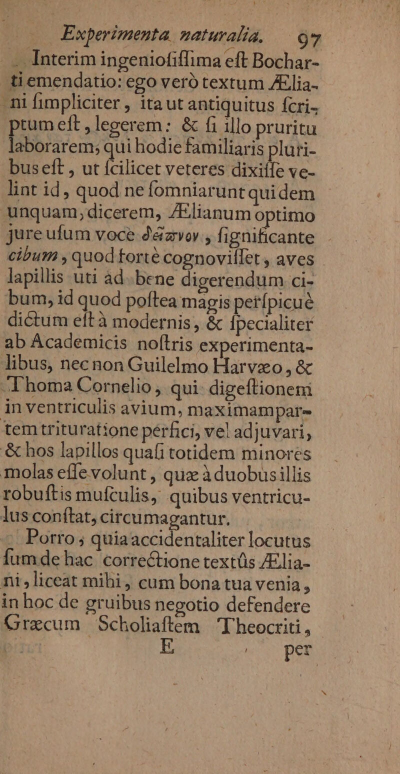 ^ . Ka . Interim ingeniofiffima eft Bochar- ti emendatio: ego veró textum Alia- ni fimpliciter, itaut antiquitus fcri- tum eft, legerem: &amp; fi illo pruritu D INDORS qui hodie familiaris pluri- buseft , ut Ícilicet veteres dixiífe ve- lint id, quod ne fomniarunt quidem unquam;dicerem, ZElianum optimo jure ufum voce d&amp;zvor , fignificante cibum , quod torté cognovillet , aves lapillis uti ad. bene digerendum ci- bum, id quod poftea magis petípicué dictum eftà modernis, &amp; Ipecialiter ab Academicis noftris experimenta- libus, necnon Guilelmo Harvzo, &amp; Thoma Cornelio , qui: digeftioneni in ventriculis avium, maximampar- temtrituratione pérfici, vel adjuvari, &amp; hos lapillos quafi totidem minores molas effe volunt , qua à duobusillis robuftis mufculis, quibus ventricu- lus conítat, circumagantur. Porro ; quiaaccidentaliter locutus Íumde hac correctione textüs /Elia- ni,liceat mihi, cum bona tua venia, in hoc de gruibus negotio defendere Gracum Scholiaftem Theocriti, | | E wr pen