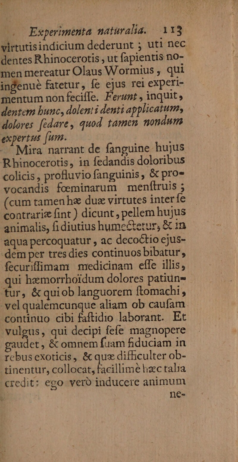 virtutisindicium dederunt ; uti nec dentes R hinocerotis , ut fapientis no- men mereatur Olaus Wormius ; qui indenué fatetur, fe ejus rei experi- mentum nonfeciíle. Ferunt , inquit, dentem bunc, dolenti denti applicatum, dolores [édare, quod tamen nondum expertus [um. I Mira narrant de fanguine hujus Rhinocerotis, in fedandis doloribus colicis , profluvio fanguinis, &amp; pro vocandis foeminarum menfílruis ; (cum tamen ha dux virtutes interíe contrari fint ) dicunt , pellem hujus animalis, fi diutius hume&amp;eturs &amp; i1 aqua percoquatur , ac decoctio ejus- dem per tres dies continuos bibatur, fecuriffimam medicinam effe illis, ui hzmorrhoidum dolores patiun- tur, &amp;quiob languorem ftomachi , vel qualemcunque aliam ob caufam. continuo cibi faftidio laborant. Et vulgus, qui decipi fefe magnopere gaudet &amp; omnem fuam fiduciam in rebus exoticis, &amp; qux difficulter ob- tinentur, collocat, facillimé hzec talia credit: ego. vero inducere animum ne-