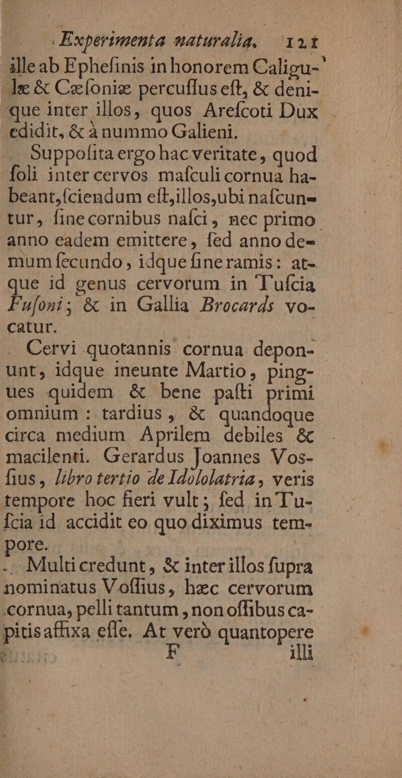 ille ab Ephefinis in honorem Caligu-' le &amp; Ceonig percuffus eft, &amp; deni- que inter illos, quos Arefcoti Dux edidit, &amp; à nummo Galieni. | Suppofita ergo hac veritate , quod Íoli inter cervos mafculi cornua ha- beant,íciendum efLillos,ubi nafcun- tur, finecornibus naíci, mec primo. anno eadem emittere, fed anno de- mum fecundo , idque fineramis: at- que id genus cervorum in Tuícia Fufoni, &amp; in Gallia Brocerds vo- catur. | Cervi quotannis cornua depon- unt, idque ineunte Martio, ping- ues quidem &amp; bene pafti pna omnium : tardius , &amp; quan oque circa medium Aprilem debiles &amp; macilenti. Gerardus Joannes Vos- fius, libro tertio de Idololatria, veris tempore hoc fieri vult; fed in T'u- Ícia id. accidit eo quo diximus tem- ore. ! | -. Multicredunt, &amp; inter illos fupra nominatus Voflius, hzc cervorum cornua, pelli tantum , non offibus ca- pitisaffixa effe. At vero quantopere illi 5 p is.