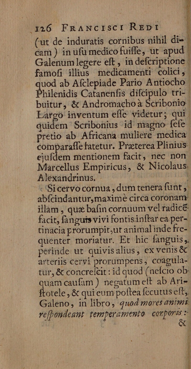 6 1326 FnaANCcISCI REDI (ut de induratis cornibus nihil di- ! cam ) in ufü medico fuiffe, ut apud Galenum legere eft, in defcriptione - famofi illus medicamenti colici, quod ab Afclepiade Pario Antiocho Philenidis Catanenfis difeipulo tri- | buitur, &amp; Andromacho à Scribonio Largo inventum effe. videtur; qui . quidem Scribonius id magno fefe | pretio ab Africana muliere medica coiparaffe fatetur. Preterea Plinius ejufdem mentionem facit, nec non Marcellus Empiricus, &amp; Nicolaus: Alexandrinus. - | : - 'Sicervo cornua , dum tenera funt abícindantur,maximé circa coronam illam , qux bafin cornuum vel radice facit, fanguts vivi fontisinffar ea per- tinacia prorumpit;ut animal inde fre- quenter moriatur. Et bic fanguis, perinde ut quivisalius, ex venis &amp; arteriis cervi prorumpens, coagula- tur, &amp; concreítit : id quod (nefcio ob: quam caufam ) negatum eft ab Ari-- ftotele , &amp; qui eum pottea fecutus eft, Galeno, in libro, 4104 mores animi. ve[bondeant temperamento ciet erm pec EE tee 