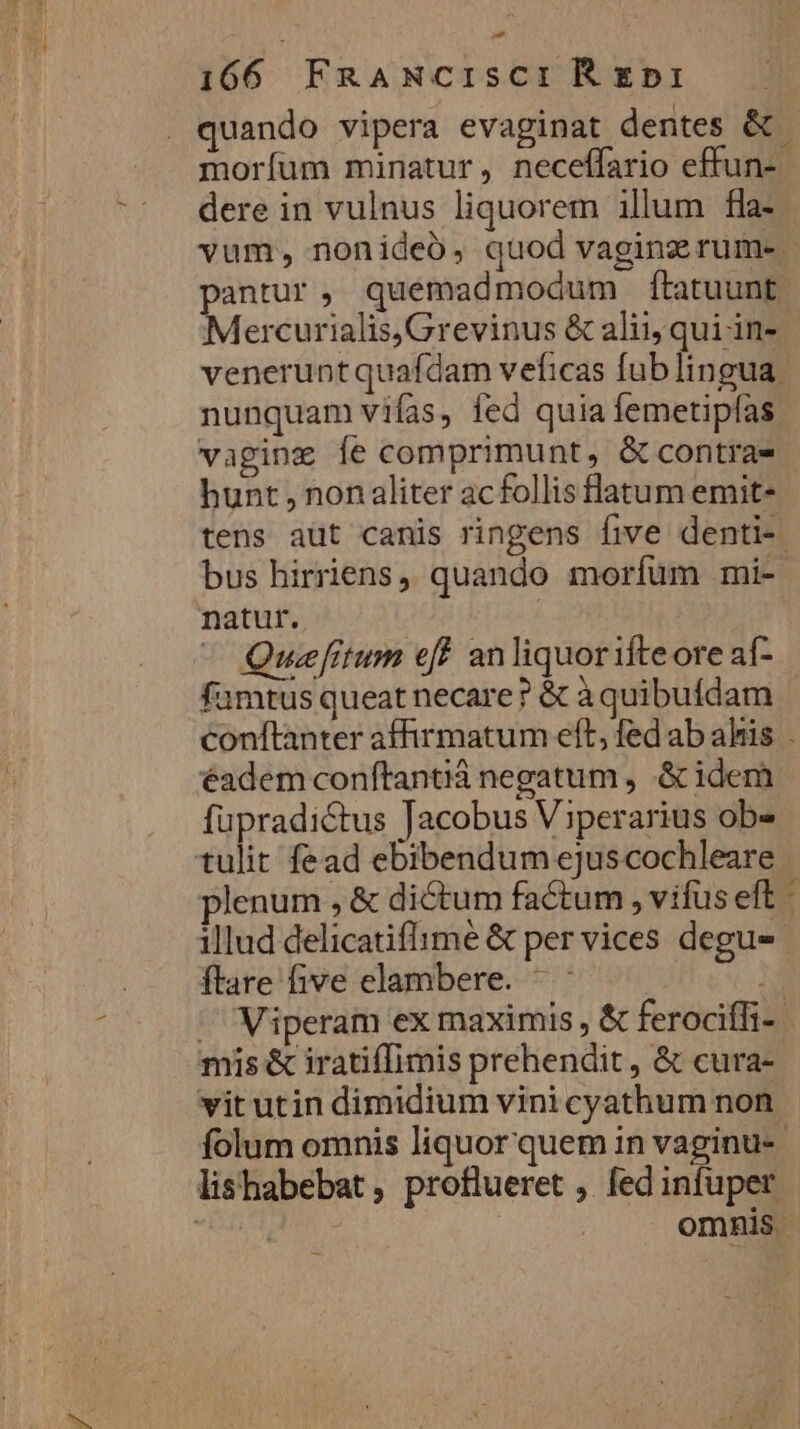 - 166 FRANCIsCIREDI quando vipera evaginat dentes &amp; moríum minatur, neceffario effun- dere in vulnus liquorem illum fla- vum, nonideó, quod vaginz rum-. pantur, quemadmodum ftatuunt Mercurialis, Grevinus &amp; alii, qui in-- veneruntquafdam veficas fublingua nunquam vifas, fed quia femetipfas vaging fe comprimunt, &amp; contras hunt , non aliter acfollis flatum emit- tens aüt canis ringens five denti-. bus hirriens, quando morfuüm mi- natur. | - Quefitum eff anliquorifteore aí- famtus queat necare? &amp; àquibuídam conftanter affirmatum eft, fed ab ahis . éadem conítantiá negatum , &amp; idem fupradictus Jacobus Viperarius ob» tulit fead ebibendum ejuscochleare plenum , &amp; dictum factum , vifus eft - illud delicatiflime &amp; per vices degus ftare five elambere. ^ : R ^ Viperam ex maximis , &amp; ferociffi- mis &amp; iratiffimis prehendit, &amp; cura- vit utin dimidium vini cyathum non folum omnis liquor quem in vaginu-- lishabebat , proflueret , fed infuper omnis |