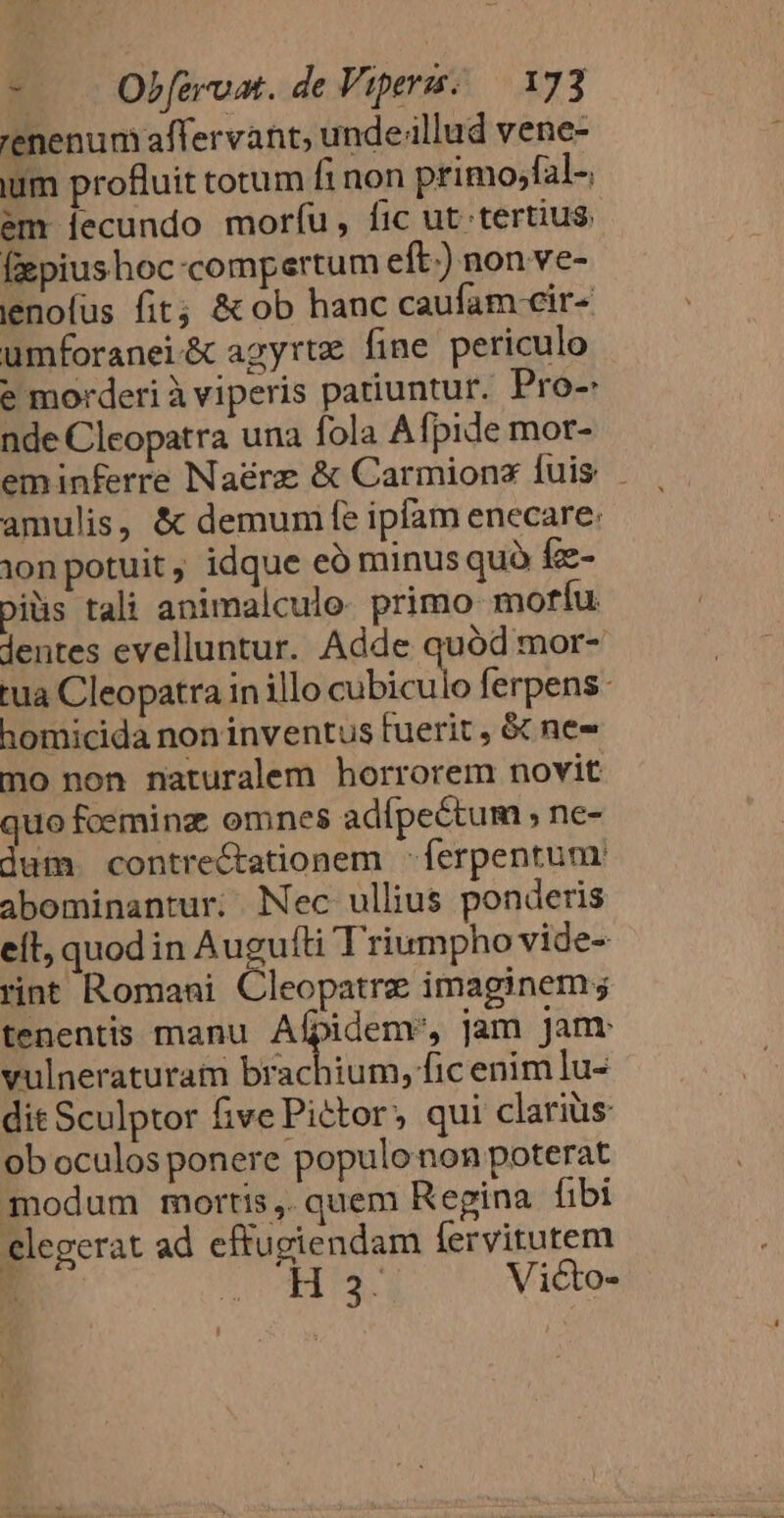 renenum affervant, unde illud vene- ium profluit totum fi non primo;fal-, em [lecundo morfu, fic ut tertius. fzpiushoc«compertum eft.) non ve- ienofus fit; &amp; ob hanc caufam cir- umforanei&amp; agyrtz fine periculo e morderi à viperis patiuntur. Pro-: nde Cleopatra una fola Afpide mor- eminferre Naérz &amp; Carmionz fuis . amulis, &amp; demum fe ipíam enecare: 1onpotuit, idque eà minus quà fz- piüis tali animalcule. primo mofríu lentes evelluntur. Adde quód mor- tua Cleopatra in illo Mida ferpens. homicida non inventus fuerit , &amp; nes mo non naturalem horrorem novit quo foeminz omnes adípeétum ; ne- dum. contre&amp;Ctationem -ferpentum abominantur; Nec ullius ponderis eft, quodin Augu fti Triumpho vide- rint Romani Cis catpé imaginem ; tenentis manu. Afpidem', jam Janr vulneraturam brachium, fic enim lu- dit Sculptor five Pictor, qui clariüs ob oculos ponere populonon poterat modum mortis ,. quem Regina fibi elegerat ad eftugiendam fervitutem H3. Victo-