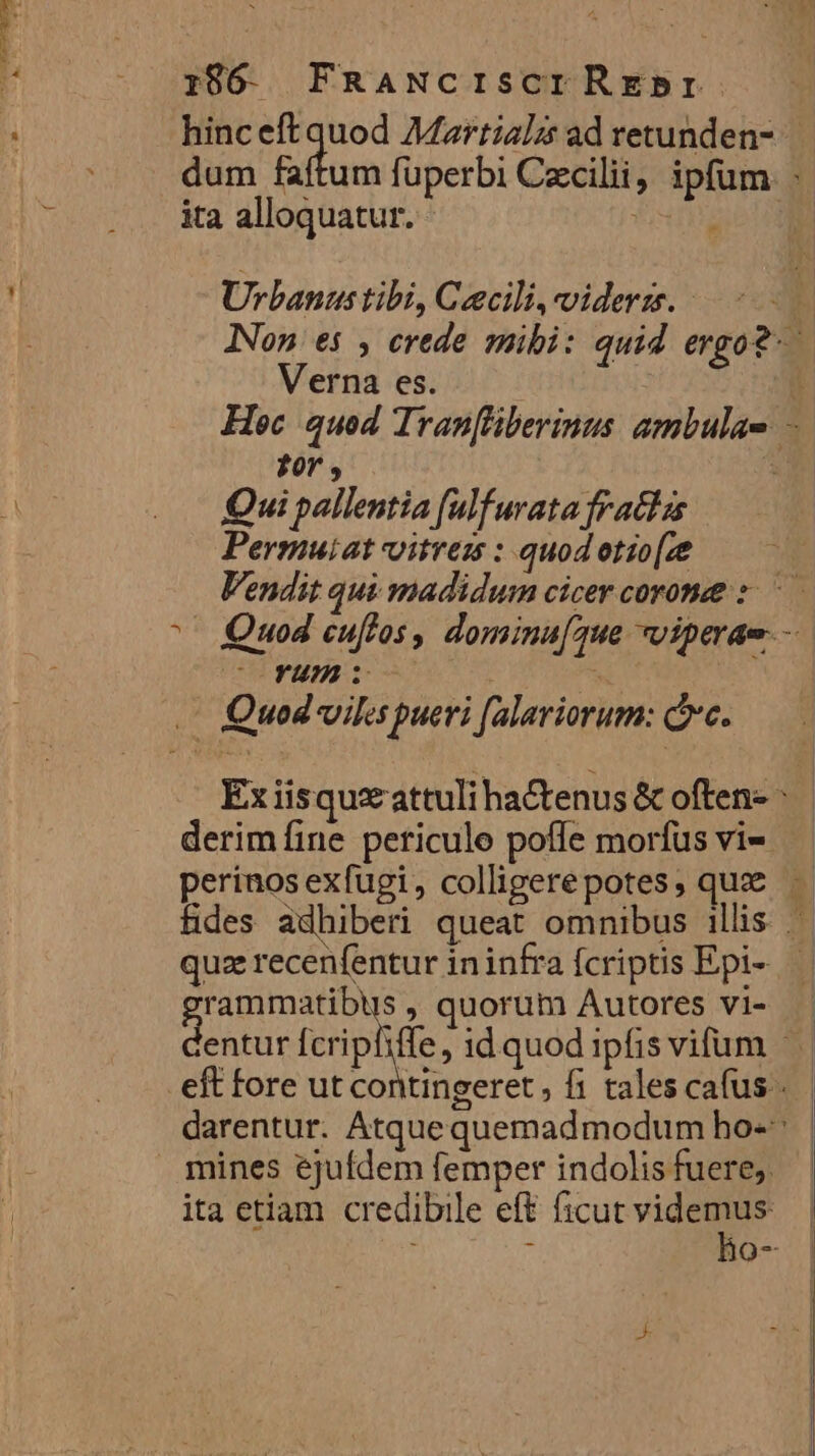 1986 - FRANcISCTIREbBI ita alloquatur. Urbanus tibi, Ceecili,viderzs. - Verna es. Qui pallentia fulfurata fraclzs Permuiat vitres : quod otio[ze Y4m derim fine peticule poffe morfus vi-- quz recenfentur ininfra fcriptis Epi- rs , quorum Autores vi- entur Ícrip mines ejufdem femper indolis fuere. ita etiam credibile eft ficut videmus NV