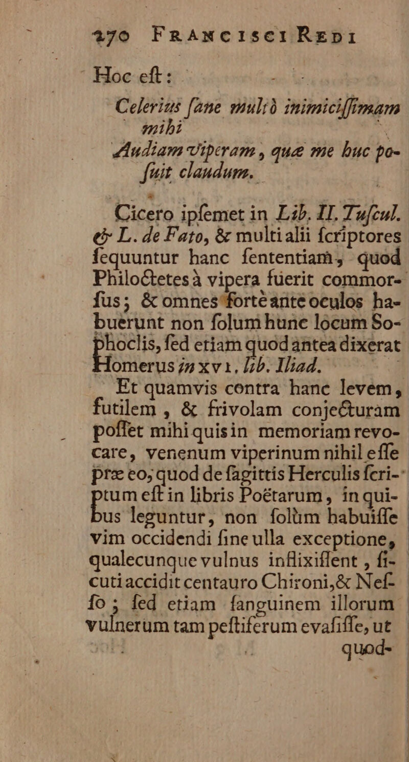 770 FRAmxciIsCIREDI : Hoc de Celerius —o mibi Iudiam Viptram , que me buc po- fuit. claudum. Cicero ipfemet in Lib. II. Tufcul. € L. de Fato, &amp; multialii fcriptores fequuntur hanc fententiam, qu fte mulià inimicifimam fus; &amp; omnes fortéante oculos ha- buerunt non folum hunc locum So- ^hoclis, fed etiam quod antea dixerat Homerus 77 xv1. Lb. Iliad. d futilem , &amp; frivolam conjecturam poffet mihi quisin memoriamrevo- care, venenum viperinum nihil effe cuti accidit centauro Chironi,&amp; Nef- vüh erum tam peftiferum evafiffe, ut / quod- ! |