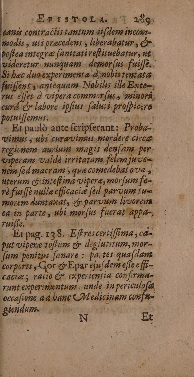 eanzs contraclis tantum di[dem incopa- modis , uti pracedens , liberabatur , c poffea integrae [amitative[Vituebatur, ut. uideretur nunquam... demoor (us fuiffe... Si bec duoexperimenta-à;nobis tentata. fuiffent y: antequam. Nabilis ille Exteo. Tus effet. à vipera commor[us , sinorá, curd c labore ipfius: faluti profpicera: potuiffemus. — rf ntl] .- Et paulo ante fcripferant: Proba-. vimus y uli curauimus mordere circa vegionem. aurium magis den[am. per. uiperam valdà irritatam felem uote. »em [zd macram y qua comedebat ova y uterum cj intefLina vipera, mor[um fe- réfui[[e nulla efficacice fed parvoum tue tovem duntaxat, cá parvum ligorem hers parte ubi smorf(us fuerat! appa, VHtj0. 9 tiirimi ENS |, Et pag. 138. Efl vescertiffema ,cd- put vipexe tolum Qi deglutitum,mor- ftem: penis [amare : paites qua [dama torpéris Gor có Epar ejufdem effe effi- caciz s ratio Q* cxperieniia confirma- vunt experimentum : unde in Mp. -eccafione ad bane Medicinam con]tt-.— Et gendum. 00s MED WEDRIMU a