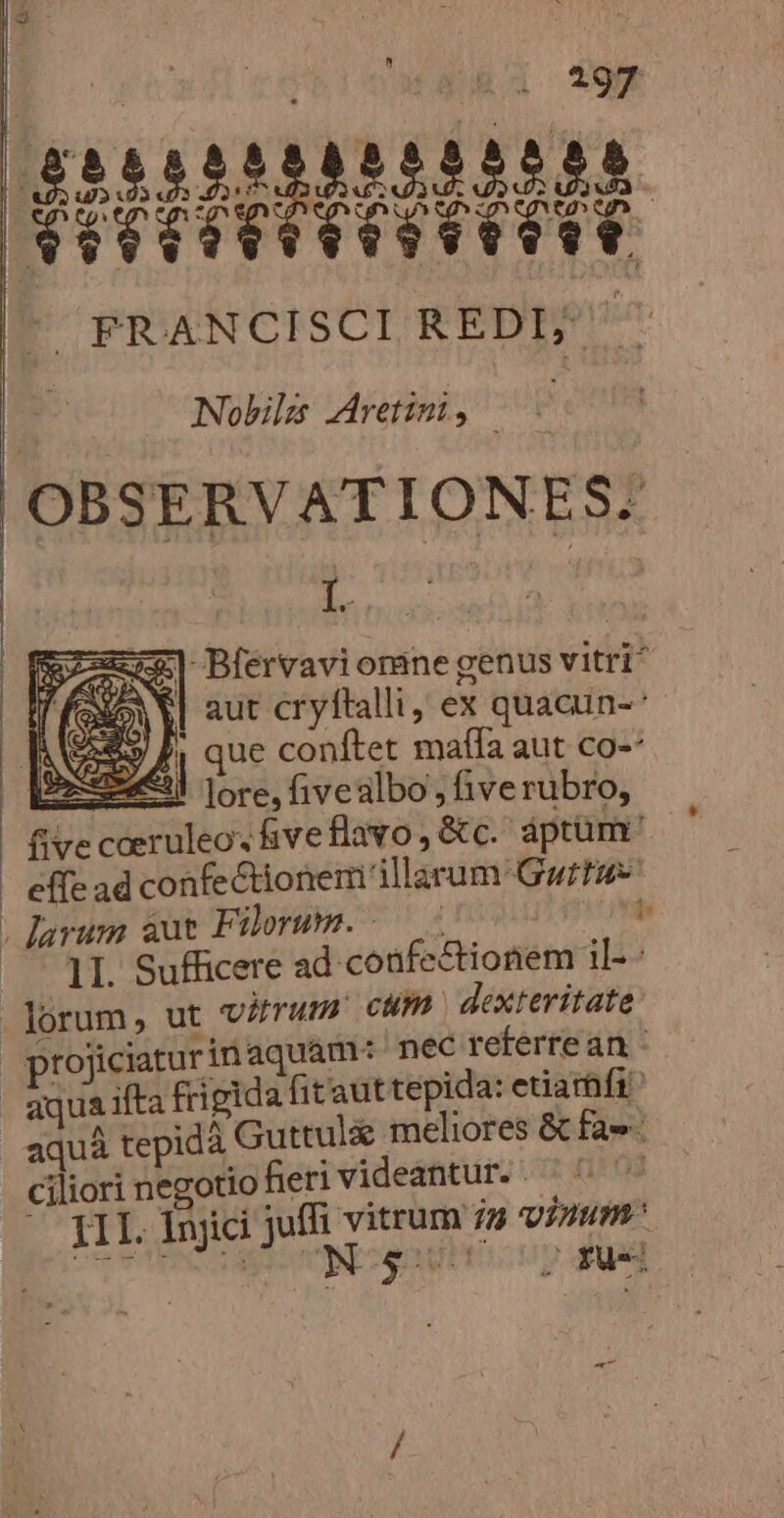  $85555588555338. HIPHIDDHHLDI ^ FRANCISCI REDI; Nobis Aretimi, | OBSE RVAT IONE S2 joues mu Bférvavionine genus vitri f f SEN | aut cryftalli, ex quacun-- E» Jj que conftet maffa aut co-* OE ore, fivealbo , fiverubro, fivecceruleo. iveflavo,&amp;c. aptum | effe ad confectionem illarum: Guru . larum aut Filorum. /— b | 1. Sufficere ad confectionem il- lorum, ut virum cum dexteritate projiciarurinaquam: nec referrean aquaifta frigida fitauttepida: etiarnfi aquà tepidà Guttul&amp; meliores &amp; fae ciliori negotio fieri videantur. m III. Injici juffi vitrum / virum S UROUNIENUBE gNITRIS OR PM wu vi