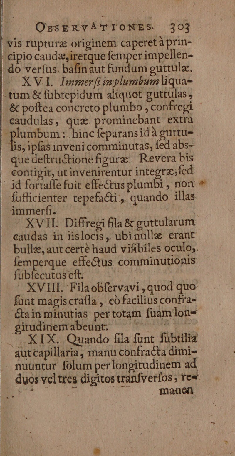 vis ruptura originem caperetà prin- cipio cauda,iretque femper impellen- do verfus. bafinaut fundum guttulz. XVI. Immer [i inplumbumliqua- -tum &amp; fübrepidum aliquot guttulas, &amp; poftea concreto plumbo , confregi - -caudulas, qua prominebant extra | 3 mbum : hincfeparansid à guttu- lis; ipfasinveni comminutas, fed abs- que deftru&amp;ione figure. Revera bis contigit, ut invenirentur integra; fed - id fortaffe fuit effectus plumbi , non * fufficienter tepefacti , quando illas | dmmerfi. fs |. XVII. Diffreei fila &amp; guttularum caudas in iislocis, ubinulle erant bulle, aut certé haud vifibiles oculo; femperque effe&amp;us comminutionis fübfecutus eft. i — XVIII. Filaobfervavi ,quod quo funt magiscrafla, có facilius confra- ..' &amp;ain minutias per totam fuamlon- - gitudinemabeunt. TUN qv |... XIX... Quando fila funt fübtilia autcapillaria, manu confracta dimi» nuüntur folum per longitudinem ad duos veltres digitos tranfverfos re« E n T manen