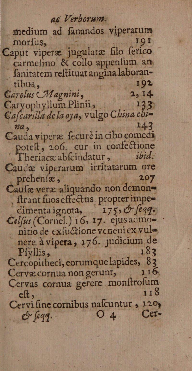 VEN a6 Verborum:  sedium ad íanandos viperarum SIDOE [Sa 0 Ed PATOB SE: Caput viperz jugulatz flo ferico . carmeíino &amp; collo appenfum an. . fanitatem reftituat angina laboran- tibus, METIRI T^ T Carolus Magnini, 2514 Caryophyllum Plinii, .. 1143) Caf rarilla dela aya, vulgo China cbt- A NEA T 2 M3 Cauda viperz fecuréin cibo comedi - potelt, 206. cur in confe&amp;tione. Theriace abfcindatur , ibid. Caudz viperarum irritatarum ore rehéniz j* |. usns ch n Ap7 au[z verz: aliquando non demone , ftrant fuos catus propter impee . dimentaignotà, . 1755€? fe44- Cel[us Cornel.) 16; 17. ejusadmoes : . mitiode cxfuctione vcneniex vule .nere à vipera , 176. judicium de Flyiliss.. 5 183 Cercopitheci, eorumquelapides, 83 Cervecornuanongerunt, — 1 16. Cervas cornua gerere monítrofum m UM 119 Cervi fine cornibus nafcuntur , 120 Qe 004 WE