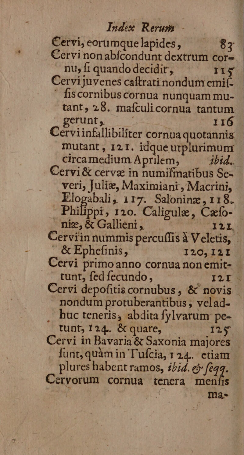 Cervi;eorumquelapides, ^ $87 Cervi nonabfcondunt dextrum cor- nu; fi quando decidit, ITg. Cervijuvenes caftrati nondum emií- ' fiscornibuscornua nunquam mu- tant, 28. mafculicornua tantum gerunt, 116 Cerviinfillibiliter cornua quotannis. mutant, I2 T. idque utplurimunt cirramedium Aprilem, — — bid. . Cervi&amp; cerva in numifmatibus Se- veri; Juliz, Maximiani, Macrini, Elogabali, 117. Saloninz, 118. Philippi, r0. Caligule, Cafo- - nie, &amp; Gallieni ,. ILI. Cerviin nummis percuffis à Veletis, | . &amp; Ephefinis, I20, I2I Cervi primoanno cornua non emit- : tunt, fed fecundo, CIC TPNE Cervi depofitis cornubus , &amp; novis nondum protuberantibus , velad- , huc teneris, abdita fylvarum pe- tunt; 124. &amp; quare, 125 Cervi in Bavaria &amp; Saxonia majores funt, quàm in Tufcia, 1 24. etiam plures habent ramos, 25;4. e? feq. Ceryorum cornua tenera meníis | fen ma-