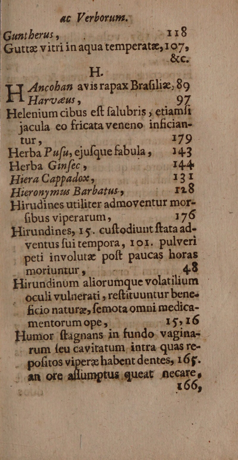 «Bunibetuss...i irse xy 2118 Guttz vitri inaqua temperatz,107, H. H Ancoban avisrapax Brafiliz., 89 A iHarvosgs, — 1:0 SECO T Helenium cibus eft falubris ; etiamhi . jacula eo fricata veneno infician- tur, 179 Herba Pu», ejufquefabula, — 143 Herba G:nfec Mes 14A Hiera Cappadox y. 1231 Hieronymus B arbatuks 00 TA. 8 Hirudines utiliter admoventur mor- (ibus viperarum, 176 Hirundines, 15. cuftodiunt ftata 3j ventus fui tempora, 101. pulveri peti involutz poít paucas horas ;BOrfuHiUt, 000 (01 3*9 Hirundinum aliorumque volatilium . oculi vulnetati , reftituuntur benes - ficio naturz, femota omni medica- . mentorum Ope; 715516 Humor ftignans in fundo. vagina- .. rum íeu cavitatum, intra quas re- (— .pofitos sc in habent dentes; 16$. . an ore allumptus, queat necare, » 21