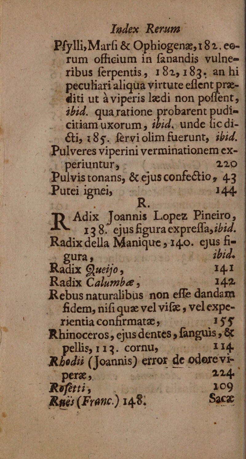 Pfylli; Marfi &amp; Ophiogenz;182.eo-- rum officium in fanandis vulne- ribus ferpentis, 192,153. an hi ; peculiari aliqua virtute eflent proe- - diti ut àviperis lzcdi non poflent, ibid. qua ratione probarent pudie | citiam uxorum; iiid. unde fic di- €t; 183. ferviolim fuerunt, 35:7. Pulveres viperini verminationem ex- | | periuntur; : | 220 Pulvistonans, &amp; ejusconfectio, 43 Puteiigneb -- ' 144. | R qQ Adix Joannis Lopez Pineiro, 138. ejusfiguraexpreífas;/iZ. Radix della Manique , 140. ejus fi . gura, .. abide Radix Gueijo ! 141 Radix Calumbe , 142. Rebus naturalibas non effe dandam fidem, nifi quz vel vif , vel expe- rientiaconfirmatz, ^. 155 Rhinoceros, ejusdentes,fanguis,&amp; llis, 113. cornu, uis Mak | Rbedii (Joannis) error de oderevi- | pere, I 224 | Refttti, 109 - Rye (Franc) 148. EN