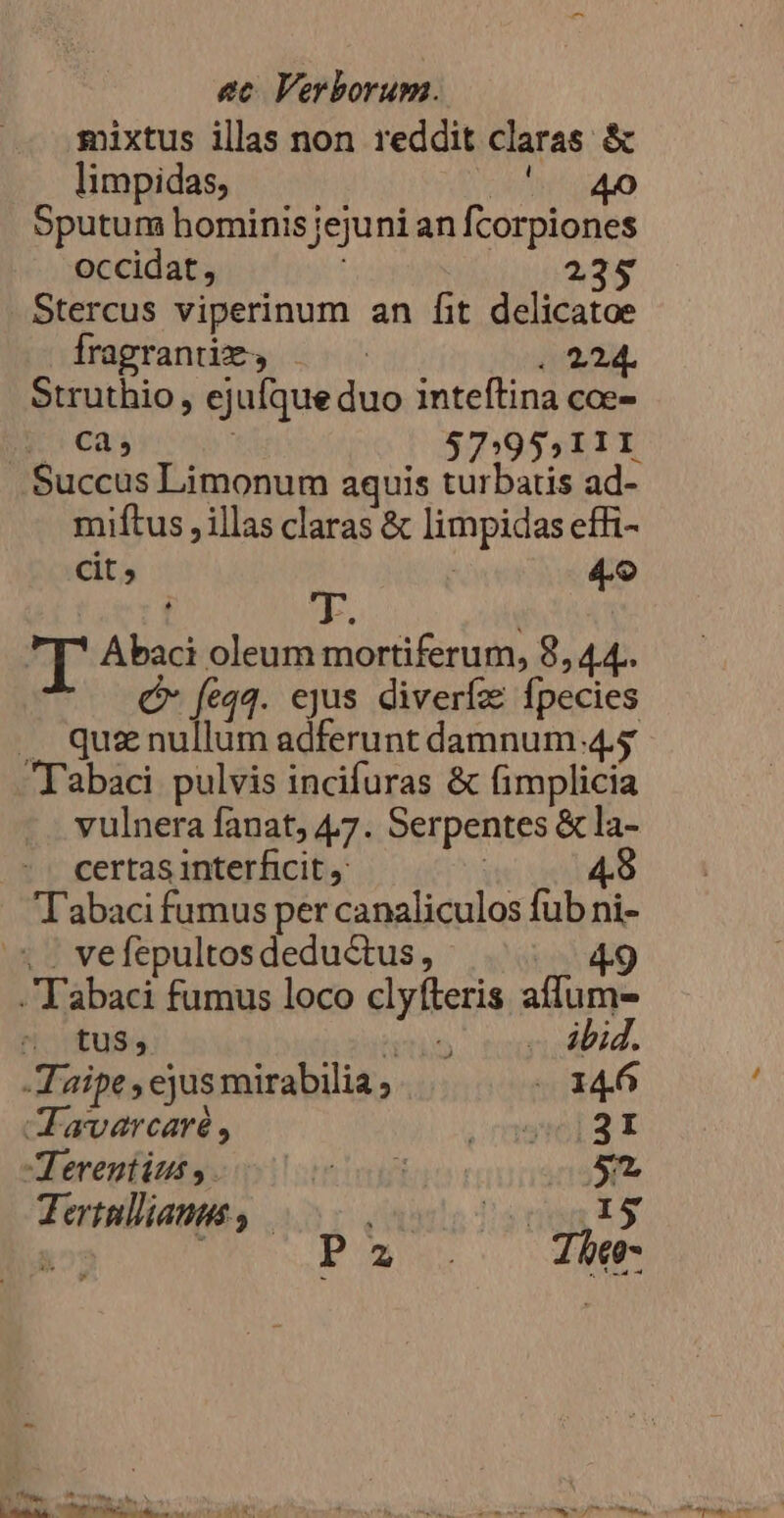 mixtus illas non reddit claras &amp; limpidas, UNT e Sputum hominis jejuni an fcorpiones occidat, à 235 Stercus viperinum an fit delicatoe Íragranümy . 224. Struthio , ejufque duo inteftina coe- ca, | 37:955 111 Succus Limonum aquis turbatis ad- miftus , illas claras &amp; limpidas effi- cit; i 49 Ti T. i r Abaci oleum mortiferum, 8, 44.. Q* feqq. ejus diverfa fpecies .. quznullum adferunt damnum 4.5 Tabaci pulvis incifuras &amp; fimplicia vulnera fanat, 47. Serpentes &amp; la- certas interficit | 4. Tabaci fumus per canaliculos fub ni- X. vefepultos deductus, abaci fumus loco clyfíteris affum- tus, RA PN T3 d -Taipe , ejus mirabilia ; «146 JF avarcaré, , msiei3t Terentius , oti etd 0$ Tertullianus, sneg is  Ps. Tbeo- ^ d i T AN à TPEENETS COR VP URP T T AR : UTTRARU ERUNT DI CRI, LUT SPN