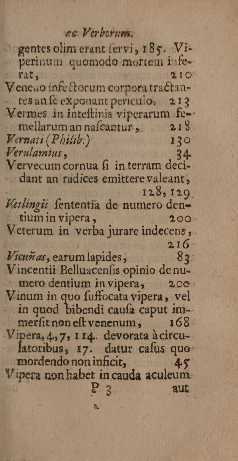 gentes olim erant fervi, 185. Vi perinum quomodo mortem i:fe- rat, T rio 210 Veneio infeCtorum corpora tractan- tesanÍt exponant periculo; 213 Vermes in inteftinis viperarum fee: ' mellarum an nafeantur ,. 219 Vernati (Philib:) 130 Verulamius , Vervecum cornua fi interram deci- dant an radices emittere valeant; 128, 129. Keslingii. fententia de numero den-  tiumin vipera, (17.200 Veterum in verba jurare indecens, . | j 216. Vicuzar,earumlapides, — 83 Vincentii Belluacenfis opinio de nu- mero dentium invipera, ^ 206: Vinum in quo fuffocata vipera, vel in quod bibendi caufa caput 1m-. merfit non eft venenum, 168- Vipera, 4,7, 1 14. devorata àcircu- atoribus, 17. datur cafus quo- mordendo non inficit, 4s Vipera non babet in cauda aculeum: 3 aut