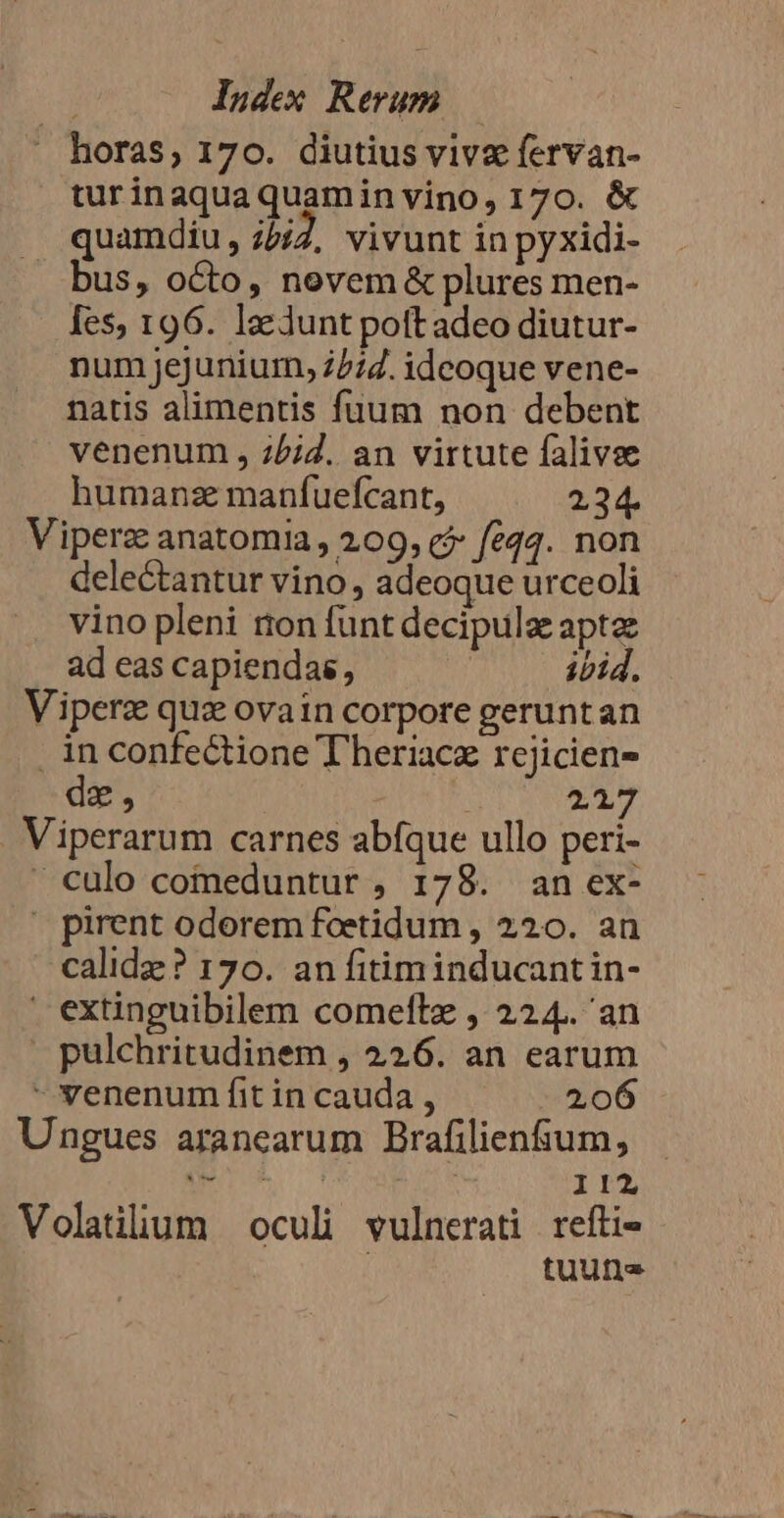 horas, 170. diutius vive fervan- turinaquaquaminvino, 170. &amp; quamdiu, 25/7, vivunt in pyxidi- bus, octo, nevem &amp; plures men- fes, 196. la Junt poft adeo diutur- num jejunium, 77:2. ideoque vene- natis alimentis fuum non debent venenum , ;5;2. an virtute falivse humanze manfuefcant, 234. Viperz anatomia, 209, c? feq4. non delectantur vino, adeoque urceoli vino pleni ton funt decipulz apta ad eas capiendas, ibid. Viperz quz ovain corpore geruntan inconfectione T heriacz rcjicien- de, P. 21 Viperarum carnes abíque ullo peri- culo comeduntur , 178. an ex- |» pirent odorem foeetidum , 220. an calidz? 170. an fitiminducantin- ' extinguibilem comeftz , 224. an » pulchritudinem , 226. an earum - venenum fit in cauda , 206 Ungues arancearum Brafilien&amp;um, — - LONE, 112 Volatülium oculi vulnerati reftie | tuu