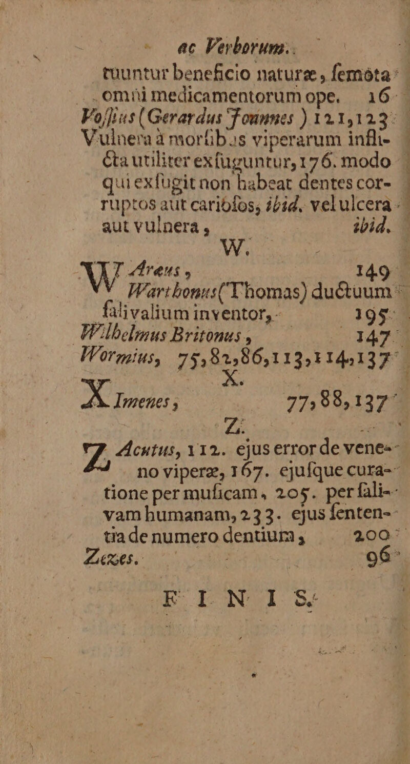 - «c Ferborum.. ulnera à morübas viperarum infli- Ca utiliter exfüguntur, 176. modo qui exfugit non habeat dentes cor- autvulnerà, —— ibid. falivalium inventor, - .13195- Z cutus, Y12. ejus error de vene-- 4 noviperz, 167. ejufque cura-- tione per muficam, 205. perfali-- vamhumanam, 232. ejus fenten-- 1 V TM 96 ED LNIS&amp;