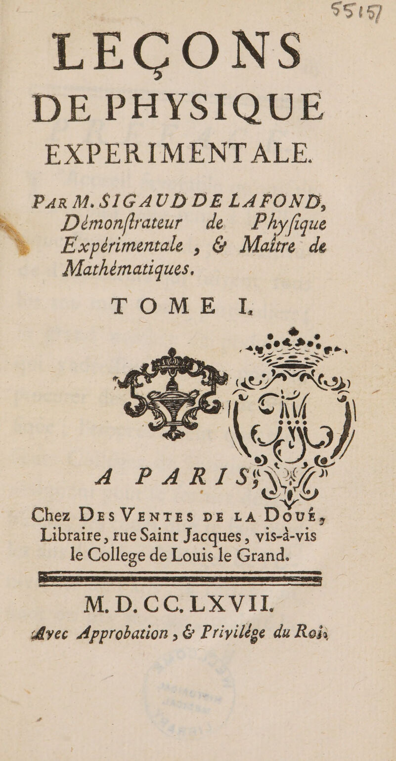 95457 DE PHYSIQUE EXPERIMENT ALE. Par M. SIGAUDDE LAFOND, \ Démonfirateur de Phyfique Expérimentale |, &amp; Maitre de Mathématiques, Chez Des VENTES DE LA Dour, Libraire, rue Saint Jacques, vis-à-vis le College de Louis le Grand. SE M. D.CC.LX VIT. Ayec Approbation ; &amp; Privilège du Roi