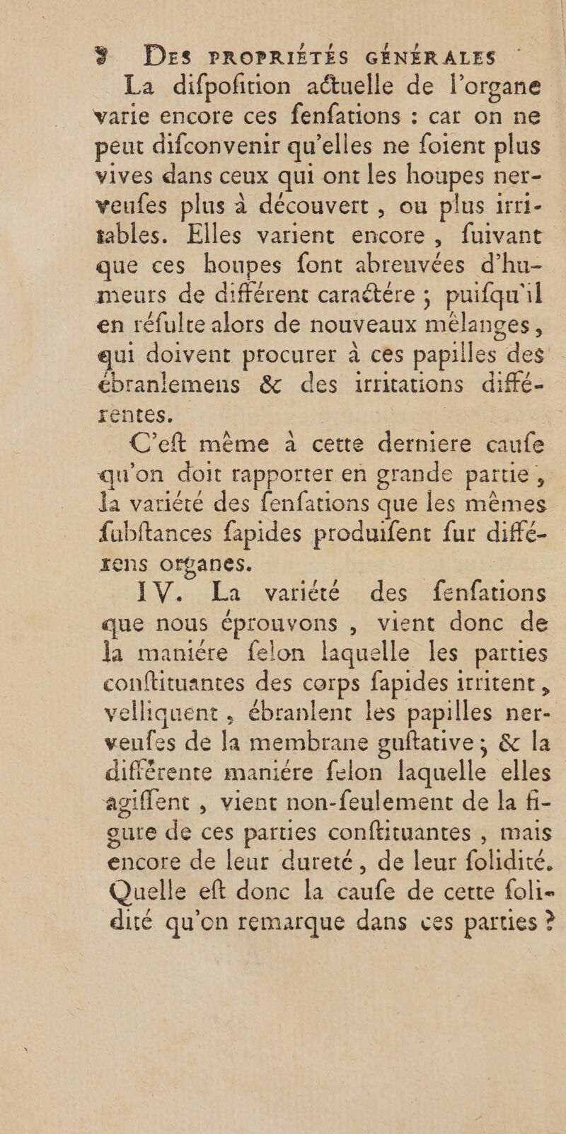 La difpofition actuelle de l'organe varie encore ces fenfations : car on ne peut difconvenir qu’elles ne foient plus vives dans ceux qui ont les houpes ner- veufes plus à découvert , ou plus irr1- tables. Elles varient encore, fuivant que ces houpes font abreuvées d’hu- meurs de différent caraëtére ; puifqu'il en réfulte alors de nouveaux mélanges, qui doivent procurer à ces papilles des ébranlemens &amp; des irritations diffé- rentes. C'eft mème à cette derniere caufe qu'on doit rapporter en grande partie, la variété des fenfations que les mêmes fubftances fapides produifent fur diffé- rens organes. IV. La variété des fenfations que nous éprouvons , vient donc de Ja maniére felon laquelle les parties conftituantes des corps fapides irritent, velliquent , ébranlent les papilles ner- veufes de la membrane guftative; &amp; la différente maniére felon laquelle elles agiffent , vient non-feulement de la fi- gure de ces parties conftituantes , mais encore de leur dureté, de leur folidité, Quelle eft donc la caufe de cette foli- dité qu'on remarque dans ces parties ?