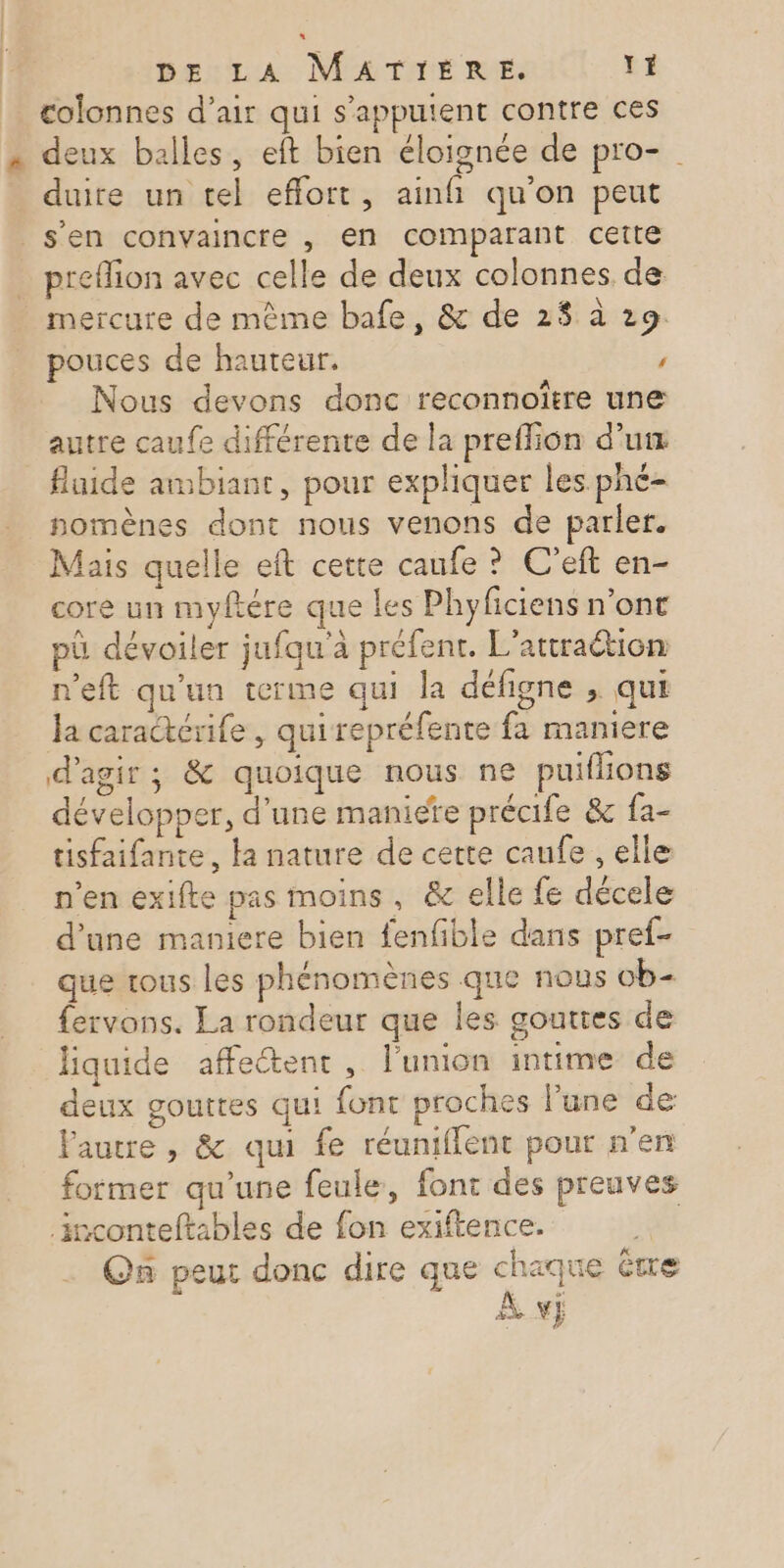 colonnes d’air qui s'appuient contre ces . deux balles, eft bien éloignée de pro- duire un tel effort, ainfi qu'on peut s’en convaincre , en comparant cette preflion avec celle de deux colonnes de mercure de mème bafe, &amp; de 2$ à 29: pouces de hauteur. ’ Nous devons donc reconnoître une autre caufe différente de la preflion d’um _ fluide ambiant, pour expliquer les phé- nomènes dont nous venons de parler. Mais quelle et cette canfe ? C’eft en- core un myftére que les Phyficiens n’ont pü dévoiler jufqu'à préfenr. L’attraétion n'eft qu'un terme qui la défigne ; qui Ja caractérife , qui repréfente fa maniere d'agir; &amp; quoique nous ne puiflions développer, d’une maniere précife &amp; fa- tisfaifante, la nature de cette caufe , elle n’en exifte pas moins, &amp; elle fe décele d’une maniere bien fenfible dans pref- que tous les phénomènes que nous ob- fervons. La rondeur que les gouttes de liquide affectent, l'union intime de deux gouttes qui font proches l’une de Fautre , &amp; qui fe réuniflent pour n’en former qu'une feule, font des preuves inconteftables de fon exiftence. On peut donc dire que chaque être À vÿj