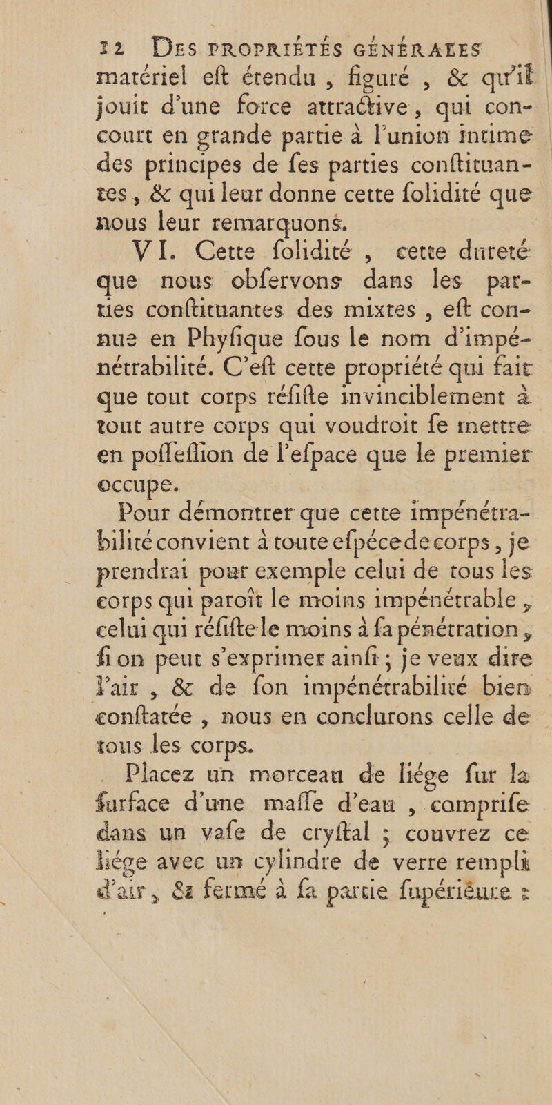 matériel eft étendu , figuré , &amp; qu'il jouit d’une foïce attraétive, qui con-. court en grande partie à l'union imume des principes de fes parties conftituan- tes, &amp; qui leur donne cette folidité que nous leur remarquoné. VI. Cette folidité , eette dureté que nous obfervons dans les par- ties conftituantes des mixtes , eft con- nue en Phyfique fous le nom d’impé- nétrabilité. C’eft cette propriété qui fait que tout corps réfifle invinciblement à tout autre corps qui voudroit fe mettre en poffeflion de l’efpace que le premier occupe. Pour démontrer que cette impénétra- bilité convient à toute efpécede corps, je prendrai pour exemple celui de tous les corps qui paroït le moins impénétrable , celui qui réfifte le nroins à fa pénétration, fion peut s'exprimer ainfr ; je veux dire Pair , &amp; de fon impénétrabilié bien conftatée , nous en conclurons celle de tous les corps. Placez un morceau de [kge fur la furface d'une mafle d’eau , camprife dans un vafe de cryftal ; couvrez ce liège avec un cylindre de verre rempli d'air, 84 ferme à fa partie fupérièure :