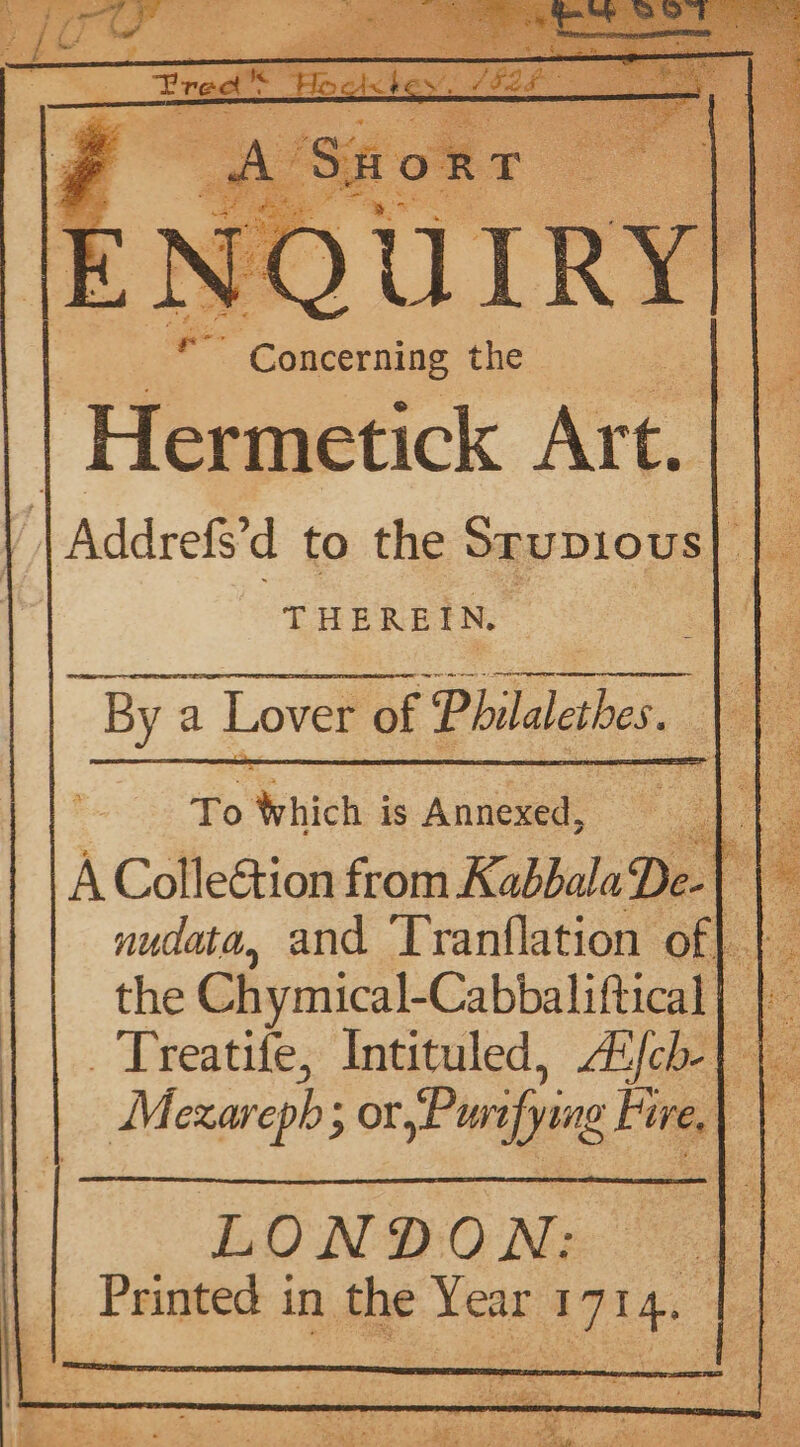 Y Canserniar the } Hermetick Art. | | | Addrefs’d to the denice he THEREIN. ‘ : By a Lover of Philalethes. : ape ie: Which is Annexed, : ee | : A Colle&amp;tion from KabbalaDe- | the Chymical-Cabbaliftical Oe _Treatife, Intituled, AZfcb-} | Mexarepb; or Purifying Fire.) f
