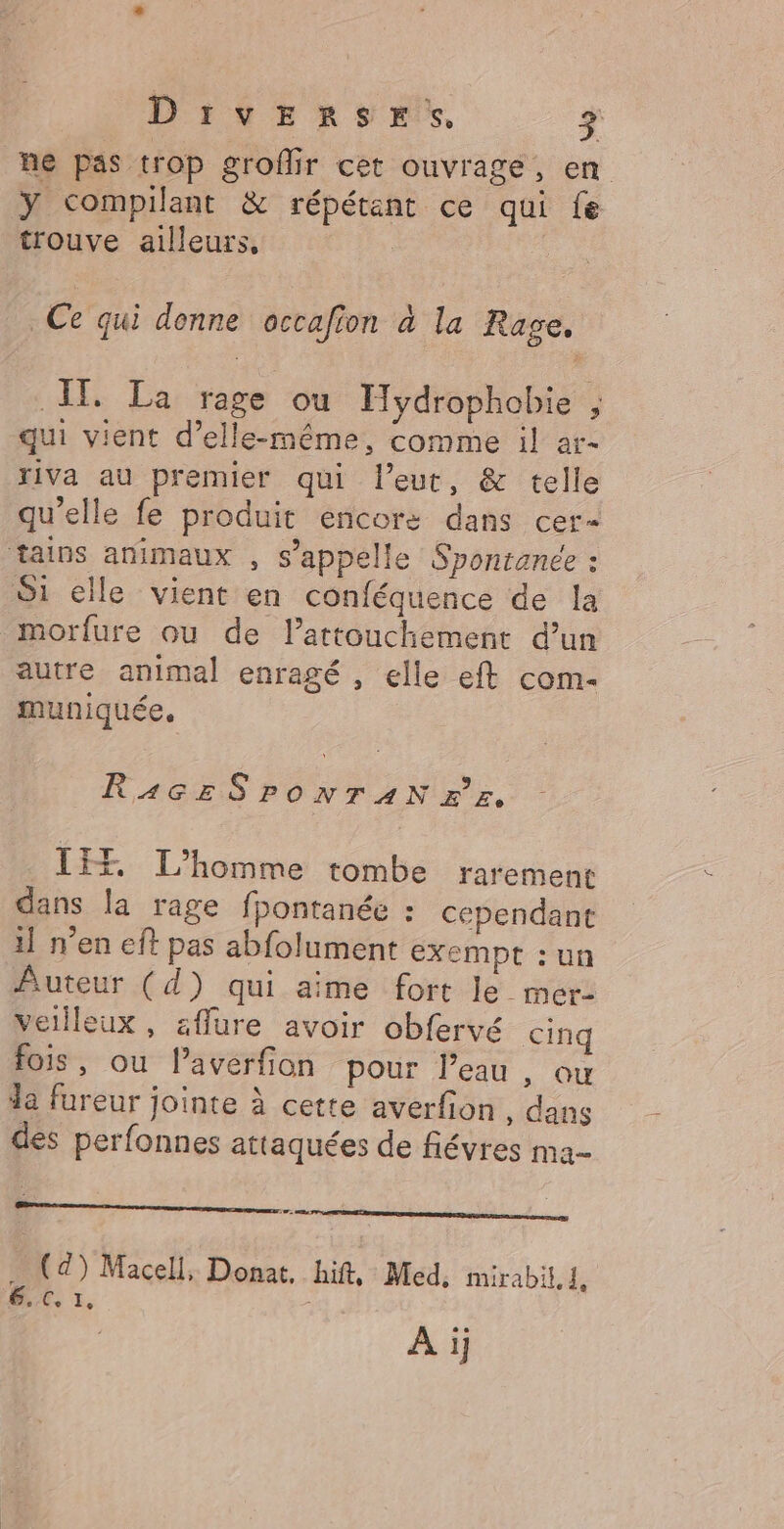 Divx RS mix, F2 ne pas trop groflir cet ouvrage, en ÿY compilant &amp; répétant ce qui fe trouve ailleurs, | * Ce qui donne occafion à la Rage, ÎT La rage où Hydrophobie ; qui vient d'elle-même, comme il ar- riVa au premier qui l’eut, &amp; telle qu’elle fe produit encore dans cer- tains animaux , s’appelle Sponranée : S1 elle vient en conféquence de la morfure ou de lattouchement d’un autre animal enragé , elle eft com- muniquée. RA4GESPONTAN x’ z. ÎEF L'homme tombe rarement dans la rage fpontanée : cependant 1] n’en eft pas abfolument exempt : un Auteur (d) qui aime fort le_ mer: veilleux, affure avoir obfervé cinq fois, ou l’averfon pour l’eau , ou da fureur jointe à cette averfion , dans dés perfonnes attaquées de fiévres ma- | … (24) Macell, Donat, hift, Med: mirabit,1, 6,0, 1, A ij