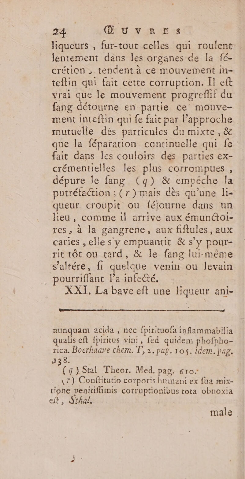 liqueurs , fur-tout celles qui roulent lentement dans les organes de la fé- crétion ; tendent à ce mouvement in- teftin qui fait cette corruption. Il eft vrai que le mouvement progreflf du fang détourne en partie ce mouve- ment inteftin qui fe fait par l'approche mutuelle dés particules du mixte, &amp; que la féparation centinuelle qui fe fait dans les couloirs des parties ex- crémentielles les plus corrompues , dépure le fang (g) &amp; empêche la putréfaction ; (r) mais dès qu’une li- queur croupit ou féjourne dans un lieu, comme 1l arrive aux émunctoi- res, à la gangrene, aux fiftules , aux caries , he s y empuantit &amp; s'y pour- rit tôt ou tard, &amp; le fang lui-même s’altére, fi quelque venin ou levain . pourriffant la infecté. XXI. La bave eft une su ani- nunquam acida , nec fpirituofa inflammabilia qualis eft {piritus vini, fed quidem phofpho- rica. Boerhaave chem. T, 2. pag. 105. idem. pag. 13 38. 2 } Stal Theor. Med. pag. 610. \r) Conftiturio corporis humani ex fua mix- tione Sea cotruptionibus tota obnoxia eft, Sthal. male.