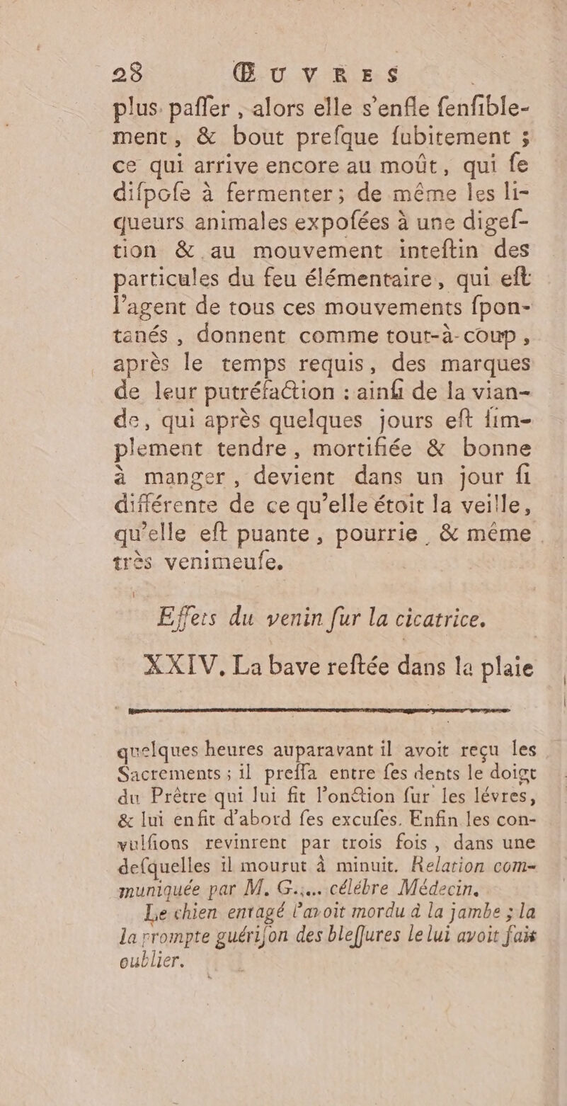 plus pañler , alors elle s’enfle fenfible- ment, &amp; bout prefque fubitement ; ce qui arrive encore au moût, qui fe difpofe à fermenter; de même les li- queurs animales expofées à une digef- tion &amp; au mouvement inteftin des particules du feu élémentaire, qui eft l’agent de tous ces mouvements fpon- tanés , donnent comme tout-à-coup, après le temps requis, des marques de leur putréfa@ion : ainf de la vian- de, qui après quelques jours eft fim- plement tendre, mortifiée &amp; bonne à manger, devient dans un jour fi différente de ce qu’elle étoit la veille, qu'elle eft puante, pourrie, &amp; même très venimeufe, Effets du venin fur la cicatrice. XXIV, La bave reftée dans la plaie quelques heures auparavant il avoit reçu Îles Sacrements ; il preffa entre fes dents le doigt du Prêtre qui lui fit Ponétion fur les lévres, &amp; lui enfit d'abord fes excufes. Enfin les con- vulfons revinrent par trois fois, dans une defquelles il mourut à minuit. Relation com- muniquée par M. G... célébre Médecin. Le chien enragé l'avoit mordu à la jambe ; la la rrompte guérijon des bleffures le lui avoit fais oublier.