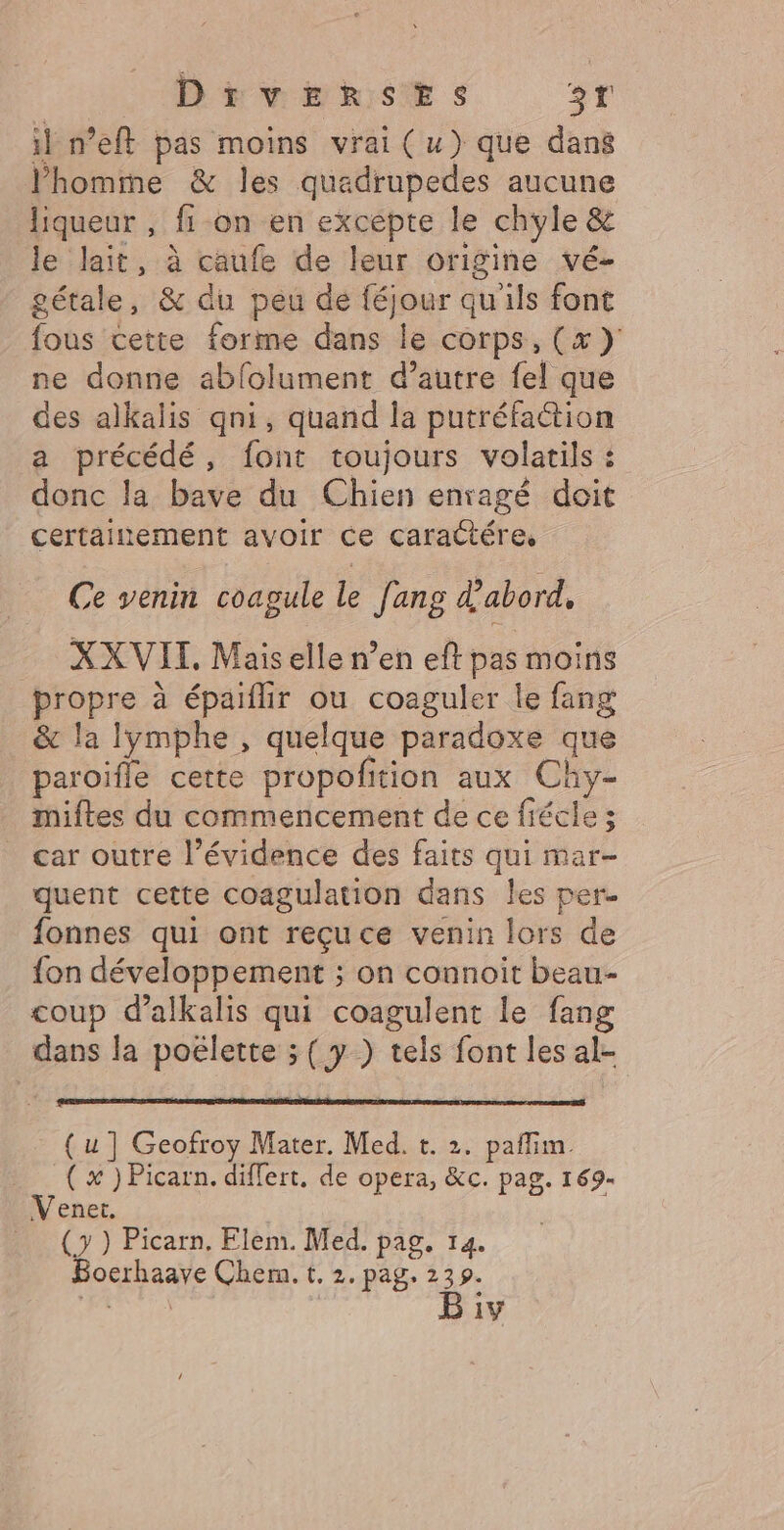 il n’eft pas moins vrai (u) que dans l’homme &amp; les quadrupedes aucune liqueur , fi on en excépte le chyle &amp; le lait, à caufe de leur origine vé- gétale, &amp; du peu de féjour qu'ils font fous cette forme dans le corps, (x )' ne donne abfolument d’autre fel que des alkalis qni, quand la putréfaétion a précédé, font toujours volatils : donc la bave du Chien enragé doit certainement avoir ce caractére, Ce venin coagule Le fang à abord, XX VIT, Mais elle n’en eft pas moins propre à épaiflir ou coaguler le fang &amp; la lymphe , quelque paradoxe que paroifle cette propofition aux Chy- miftes du commencement de ce fiécle 5 _ car outre l'évidence des faits qui mar- quent cette coagulation dans les per. fonnes qui ont reçuce venin lors de fon développement ; on connoit beau- coup d’alkalis qui coagulent le fang dans la poëlette ; ( y ) tels font les al- AD D A QC TE PL SC PRO CR DT EP ETS ( u ] Geofroy Mater. Med. t. 2. paflim ( x ) Picarn. differt, de opera, &amp;c. pag. 169- Venet. (7) Picarn. Elem. Med. pag. 14. Bocrhaave Chem. t. 2. pag. 239.