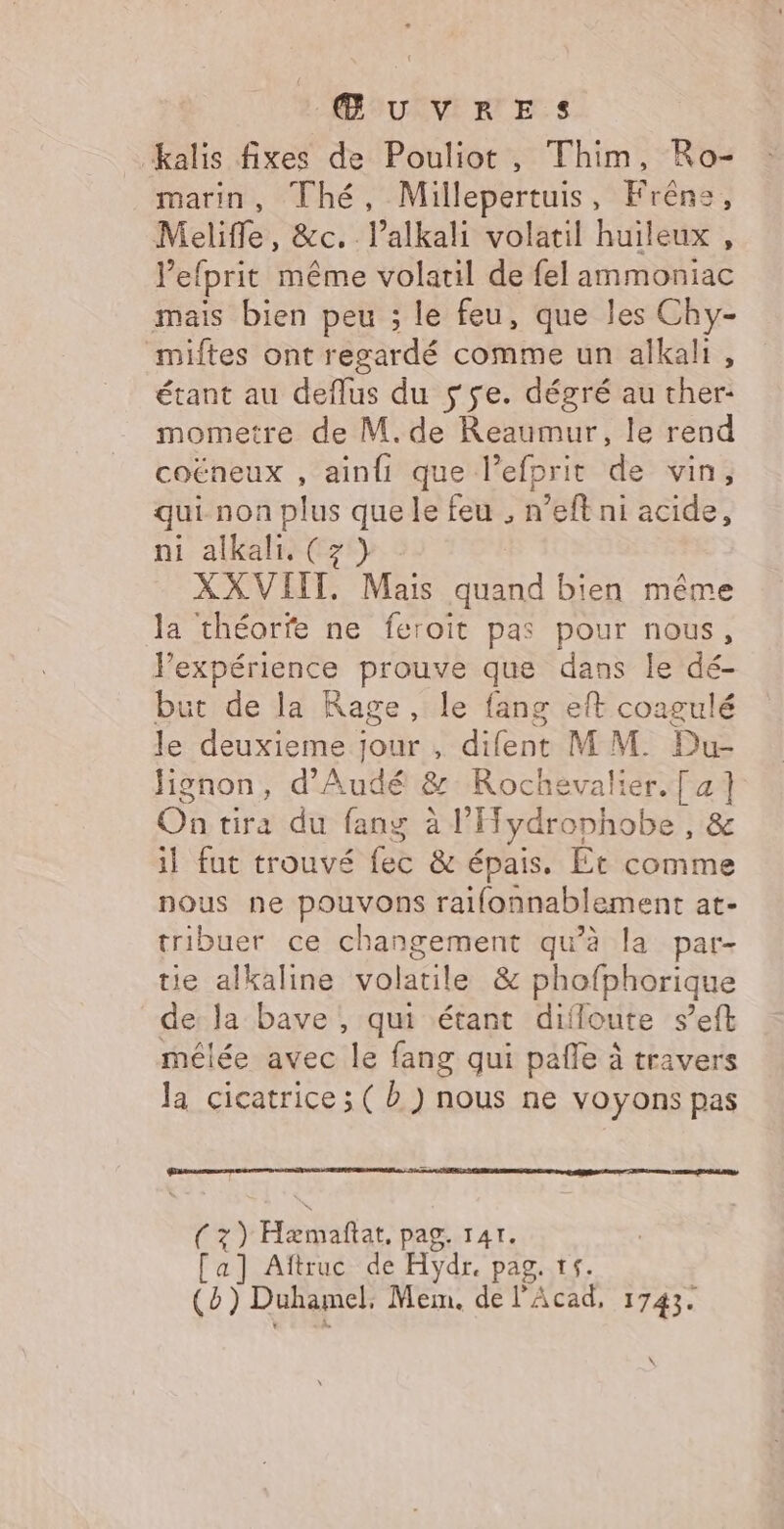 kalis fixes de Pouliot, Thim, Ro- marin, Thé, Millepertuis, Frêne, Melifle, &amp;c. l’alkali volatil huileux, l’efprit même volatil de fel ammoniac mais bien peu ; le feu, que les Chy- miftes ont regardé comme un alkali, étant au deflus du s se. dégré au ther- mometre de M. de Reaumur, le rend coëneux , ainfi que l’efprit de vin, qui non plus que le feu , n’eff ni acide, ni alkali. (7) XXVIIT. Mais quand bien même la théorfe ne feroit pas pour nous, l'expérience prouve que dans le dé- but de la Rage, le fang eft coagulé le deuxieme jour , difent MM. Du- Jignon, d'Audé &amp; Rochevalier.[ 2] On tira du fang à l'ydrophobe , &amp; il fut trouvé fec &amp; épais. Et comme nous ne pouvons raifonnablement at- tribuer ce changement qu’à la par- tie alkaline volatile &amp; phofphorique de Ja bave , qui étant difloute s’eft mélée avec le fang qui pañle à travers Ja cicatrice ; ( à ) nous ne voyons pas ed Hémafar pag. T4T. [a] Aftruc de Hydr. pag, ts. (è) Duhamel, Mem. de l'Acad, 1743. \