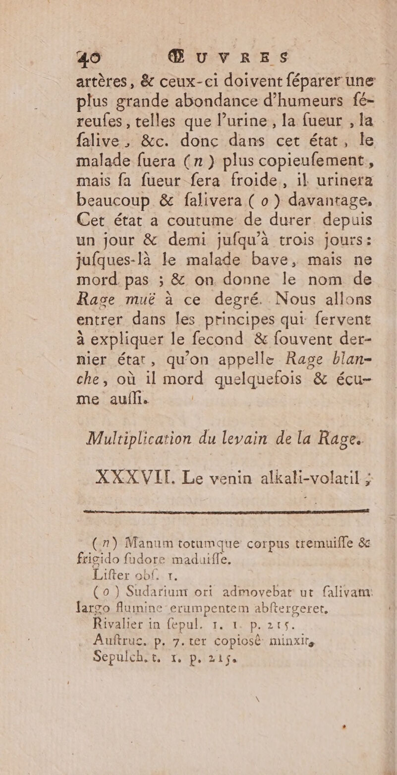 artères, &amp; ceux-ci doivent féparer une plus grande abondance d’humeurs fé- reufes , telles que lurine, la fueur , la en &amp;c. donc dans cet état, le malade fuera (n ) plus copieufement, mais fa fueur fera froide, il urinera beaucoup &amp; falivera ( o ) davantage, Cet état a coutume de durer. depuis un jour &amp; demi jufqu’à trois jours: jufques-là le malade bave, mais ne mord. pas ; &amp; on. donne le nom de Rage muë à ce degré. Nous allons entrer dans les principes qui fervent à expliquer le fecond &amp; fouvent der- nier état, qu’on appelle Rage blan- che, où il mord quelquefois &amp; écu- me auili. Multiplication du levain de la Rage. XXX VIT. Le venin alkali-volatil : (7) Manum totumque corpus tremuifle &amp;c frisido fadore maduifle, Lifter ob: 1. (0 ) Sudariumt ori admovebat ut falivam: fargo fluimine erumpentem abftergeret, Rivalier in fepul. 1. 1 p.215. Auftruc. p. 7.ter copiosè minxlrs Sepulch.t, 1. p. 215.